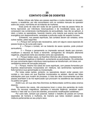 25
CONTATO COM OS DOENTES
Muitas criticas são feitas aos passes espíritas e muitos doentes se recusam,
mesmo, a recebê-los, por não concordarem com os contatos manuais do operador
sobre seu corpo, mormente em se tratando de mulheres.
Esse ponto de vista tem razão de ser quando se trata de passes feitos de
forma reprovável, por indivíduos inescrupulosos e de moralidade baixa, que se
comprazem nas condenáveis manifestações da sensualidade, mas não se aplicam, é
claro, a todos os operadores, havendo mesmo uma maioria que exerce sua tarefa
evangélica com desprendimento, seriedade e profunda noção de respeito humano.
Entretanto, nos passes espirituais, tais contatos devem ser evitados, entre
outras razões, pelas seguintes:
1 — Porque nem sempre são necessários, salvo em alguns casos especiais de
passes locais ou de curas pelo sopro.
2 — Porque o contato, em se tratando de sexos opostos, pode produzir
sensualismo.
3 — Porque o pensamento ou impressão sensual, desde que ocorram,
modificam a natureza do fluido a transmitir, carregandoo de vibrações altamente
negativas, prejudiciais tanto aos doentes como aos operadores.
4 — Porque nestes casos, os Espíritos inferiores são atraídos, imediatamente,
por tais vibrações negativas e interferem, aumentando as perturbações. Os ambientes
em que comumente agem indivíduos inescrupulosos se transformam, em breve, em
verdadeiros antros de corrupção psíquica.
5 — Porque, mesmo nos casos de curas espirituais, com passes fornecidos por
Espíritos desencarnados incorporados em médiuns, tais sentimentos representam
forte barreira à sua aproximação ou incorporação.
Por todas estas razões, portanto, os operadores devem evitar passes com
contato e, nos casos em que Espíritos incorporados os adotam, devem ser feitas
solicitações para que mudem de processo, à vista dos altos inconvenientes que tais
passes acarretam e da má repercussão que provocam na assistência das sessões e
no público em geral.
André Luiz, em sua obra Nos Domínios da Mediunidade confirma estes ensinos
dizendo:
“Na maioria dos casos, não precisamos tocar o corpo dos pacientes de modo
direto. Os recursos magnéticos, aplicados à reduzida distância, penetram assim
mesmo o ‘halo vital’ ou a aura dos doentes, provocando modificações subitâneas.”
Por outro lado, sempre que possível, realizar o trabalho de passes em turmas
separadas de homens e mulheres, de maneira que todos recebam passes de
médiuns pertencentes ao seu próprio sexo.
65
 