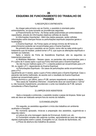 26
ESQUEMA DE FUNCIONAMENTO DO TRABALHO DE
PASSES
1) RECEPÇÃO E ENTREVISTA
Ao chegar pela primeira vez ao Centro, o assistido é orientado pelos
entrevistadores, os quais tomarão as providências seguintes:
a) Preenchimento da Ficha - As fichas serão preenchidas por entrevistadores
capacitados, através de informações objetivas colhidas do doente.
b) Informações Importantes - Além dos dados pessoais, serão colhidas
informações sobre doenças físicas ou perturbações espirituais (aspectos gerais e
localização).
c) Exame Espiritual - As Fichas (após um tempo mínimo de 48 horas do
preenchimento) poderão ser encaminhadas para o Exame Espiritual.
No primeiro dia que o assistido vai ao Centro, como não se sabe ainda qual o
tratamento que irá receber, poderá tomar o P-2, que supre as alterações espirituais e
também as materiais.
Após o retomo da Ficha de Assistência Espiritual, são os seguintes os
tratamentos possíveis:
d) Moléstias Materiais - Nesses casos, os pacientes são encaminhados para o
P-1 (série de 4 vezes) após o qual sua Ficha retornará para o Exame Espiritual.
Se não houver melhora após o P-1, o doente poderá ser encaminhado para o P-
3A, ou repetir o P-1, dependendo do Exame Espiritual.
e) Perturbações Espirituais - Os casos de perturbações serão encaminhados
para o P-2
(igualmente por 4 vezes), após o qual a Ficha voltará para o Exame Espiritual. Caso o
paciente não tenha melhorado, de acordo com o resultado do Exame Espiritual,
poderá ser encaminhado para o
Choque Anímico e, por último, para o P-3B, sempre respeitando a seqüência lógica.
Nos casos de “trabalhos inferiores”, inicialmente deve ser examinado o “carma”
e, não havendo impedimento, providenciar o corte nos trabalhos de P-3B, sempre
consultando o Plano Espiritual.
2) LIMPEZA DOS ASSISTIDOS
Após a recepção e entrevista, o assistido recebe o passe de limpeza. Notar que
este ato deve ser realizado sempre fora do recinto do trabalho.
3) EVANGELIZAÇÃO
Em seguida, os assistidos aguardam o início dos trabalhos em ambiente
acolhedor e tranqüilo.
No momento aprazado, inicia-se a preparação dos assistidos, sugerindo-se o
seguinte roteiro:
a) Leitura de uma mensagem rápida de Emmanuel, André Luiz, etc.
b) Comentário simples das palavras ouvidas, aproveitando-se para dar algumas
rápidas explicações sobre o passe, Evangelho no Lar, Escola de Aprendizes, etc.
c) Prece de abertura dos trabalhos de passes.
66
 