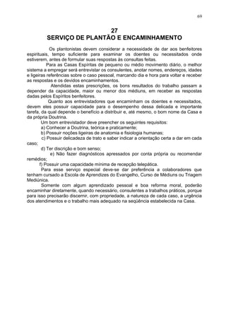 27
SERVIÇO DE PLANTÃO E ENCAMINHAMENTO
Os plantonistas devem considerar a necessidade de dar aos benfeitores
espirituais, tempo suficiente para examinar os doentes ou necessitados onde
estiverem, antes de formular suas respostas às consultas feitas.
Para as Casas Espíritas de pequeno ou médio movimento diário, o melhor
sistema a empregar será entrevistar os consulentes, anotar nomes, endereços, idades
e ligeiras referências sobre o caso pessoal, marcando dia e hora para voltar e receber
as respostas e os devidos encaminhamentos.
Atendidas estas prescrições, os bons resultados do trabalho passam a
depender da capacidade, maior ou menor dos médiuns, em receber as respostas
dadas pelos Espíritos benfeitores.
Quanto aos entrevistadores que encaminham os doentes e necessitados,
devem eles possuir capacidade para o desempenho dessa delicada e importante
tarefa, da qual depende o benefício a distribuir e, até mesmo, o bom nome da Casa e
da própria Doutrina.
Um bom entrevistador deve preencher os seguintes requisitos:
a) Conhecer a Doutrina, teórica e praticamente;
b) Possuir noções ligeiras de anatomia e fisiologia humanas;
c) Possuir delicadeza de trato e saber indicar a orientação certa a dar em cada
caso;
d) Ter discrição e bom senso;
e) Não fazer diagnósticos apressados por conta própria ou recomendar
remédios;
f) Possuir uma capacidade mínima de recepção telepática.
Para esse serviço especial deve-se dar preferência a colaboradores que
tenham cursado a Escola de Aprendizes do Evangelho, Curso de Médiuns ou Triagem
Mediúnica.
Somente com algum aprendizado pessoal e boa reforma moral, poderão
encaminhar diretamente, quando necessário, consulentes a trabalhos práticos, porque
para isso precisarão discernir, com propriedade, a natureza de cada caso, a urgência
dos atendimentos e o trabalho mais adequado na seqüência estabelecida na Casa.
69
 