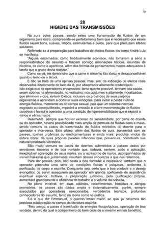 28
HIGIENE DAS TRANSMISSÕES
Na cura pelos passes, sendo estes uma transmissão de fluidos de um
organismo para outro, compreende-se perfeitamente bem que é necessário que esses
fluidos sejam bons, suaves, limpos, estimulantes e puros, para que produzam efeitos
salutares.
Referindo-se à preparação para trabalhos de efeitos físicos eis como André Luiz
se manifesta:
“Alguns encarnados, como habitualmente acontece, não tomavam a sério a
responsabilidade do assunto e traziam consigo emanações tóxicas, oriundas da
nicotina, da carne e aperitivos, além das formas de pensamentos menos adequados à
tarefa que o grupo devia realizar.”
Como se vê, ele demonstra que a carne é alimento tão tóxico e desaconselhável
quanto o fumo ou o álcool.
E não se trata de uma opinião pessoal, mas, sim, da indicação de efeitos reais
observados diretamente do lado de lá, por observador altamente credenciado.
Isto exige que os operadores encarnados, tanto quanto possível, tenham boa saúde,
sejam sóbrios na alimentação, no vestuário, nos costumes e altamente moralizados;
que eliminem vícios, evitem tóxicos, inclusive os provindos de seus próprios
organismos e aprendam a dominar suas emoções, para evitar a perda inútil de
energia fluídica, mormente as do campo sexual, pois que um sistema nervoso
esgotado ou desequilibrado, impedirá a emissão e a livre movimentação de fluidos
curativos e levará o operador a uma condição de hipersensibilidade que o exporá a
vários e sérios riscos.
Realmente, sempre que houver excesso de sensibilidade, por parte do doente
ou do operador, haverá possibilidade mais ampla de permuta de fluidos bons e maus,
sendo comuns os casos de transmissão de fluidos mórbidos do doente para o
operador e vice-versa. Este último, além dos fluidos de cura, transmitirá com os
passes, toxinas orgânicas ou medicamentosas e ainda mais: produtos vindos da
esfera moral, de suas próprias paixões inferiores que, porventura, constituam sua
natural tonalidade vibratória.
São muito comuns os casos de doentes submetidos a passes dados por
servidores sinceros e de boa vontade que, todavia, sentem, após a aplicação,
inexplicável agravação de seus males, ou o acréscimo de novos, acompanhados de
visível mal-estar que, justamente, resultam dessas impurezas a que nos referimos.
Para dar passes, pois, não basta a boa vontade; é necessário também que o
operador preencha uma série de condições físicas e psíquicas, tendentes à
purificação de corpo e espírito. Conquanto seja certo que a boa vontade e o desejo
evangélico de servir assegurem ao operador um grande coeficiente de assistência
espiritual superior, todavia, a preparação judiciosa, pela purificação própria,
aumentará grandemente a eficiência do trabalho e o volume da colheita.
No plano invisível, em suas colônias, recolhimentos, hospitais e abrigos
provisórios, os passes são dados ampla e sistematicamente, porém, sempre
executados por operadores selecionados, verdadeiros técnicos, profundos
conhecedores do assunto, tanto na teoria como na prática.
Eis o que diz Emmanuel, o querido irmão maior, ao qual já devemos tão
preciosa colaboração no campo da literatura espírita:
“Meu amigo, o passe é transfusão de energias fisiopsíquicas, operação de boa
vontade, dentro da qual o companheiro do bem cede de si mesmo em teu beneficio.
70
 