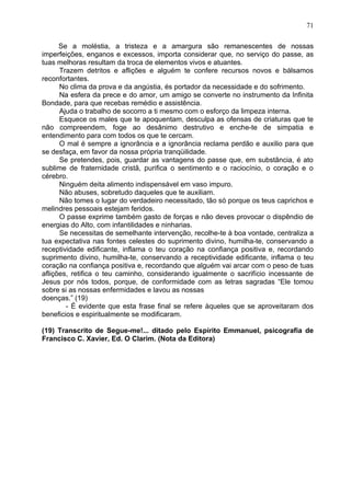 Se a moléstia, a tristeza e a amargura são remanescentes de nossas
imperfeições, enganos e excessos, importa considerar que, no serviço do passe, as
tuas melhoras resultam da troca de elementos vivos e atuantes.
Trazem detritos e aflições e alguém te confere recursos novos e bálsamos
reconfortantes.
No clima da prova e da angústia, és portador da necessidade e do sofrimento.
Na esfera da prece e do amor, um amigo se converte no instrumento da Infinita
Bondade, para que recebas remédio e assistência.
Ajuda o trabalho de socorro a ti mesmo com o esforço da limpeza interna.
Esquece os males que te apoquentam, desculpa as ofensas de criaturas que te
não compreendem, foge ao desânimo destrutivo e enche-te de simpatia e
entendimento para com todos os que te cercam.
O mal é sempre a ignorância e a ignorância reclama perdão e auxilio para que
se desfaça, em favor da nossa própria tranqüilidade.
Se pretendes, pois, guardar as vantagens do passe que, em substância, é ato
sublime de fraternidade cristã, purifica o sentimento e o raciocínio, o coração e o
cérebro.
Ninguém deita alimento indispensável em vaso impuro.
Não abuses, sobretudo daqueles que te auxiliam.
Não tomes o lugar do verdadeiro necessitado, tão só porque os teus caprichos e
melindres pessoais estejam feridos.
O passe exprime também gasto de forças e não deves provocar o dispêndio de
energias do Alto, com infantilidades e ninharias.
Se necessitas de semelhante intervenção, recolhe-te à boa vontade, centraliza a
tua expectativa nas fontes celestes do suprimento divino, humilha-te, conservando a
receptividade edificante, inflama o teu coração na confiança positiva e, recordando
suprimento divino, humilha-te, conservando a receptividade edificante, inflama o teu
coração na confiança positiva e, recordando que alguém vai arcar com o peso de tuas
aflições, retifica o teu caminho, considerando igualmente o sacrifício incessante de
Jesus por nós todos, porque, de conformidade com as letras sagradas “Ele tomou
sobre si as nossas enfermidades e lavou as nossas
doenças.” (19)
- É evidente que esta frase final se refere àqueles que se aproveitaram dos
beneficios e espiritualmente se modificaram.
(19) Transcrito de Segue-me!... ditado pelo Espírito Emmanuel, psicografia de
Francisco C. Xavier, Ed. O Clarim. (Nota da Editora)
71
 