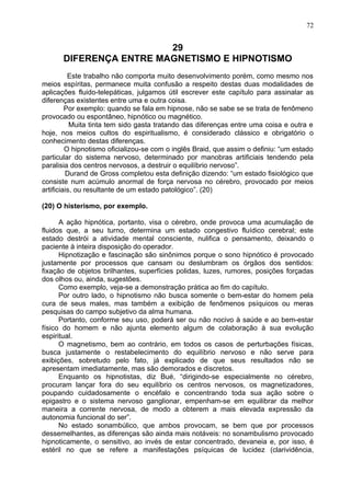29
DIFERENÇA ENTRE MAGNETISMO E HIPNOTISMO
Este trabalho não comporta muito desenvolvimento porém, como mesmo nos
meios espíritas, permanece muita confusão a respeito destas duas modalidades de
aplicações fluido-telepáticas, julgamos útil escrever este capítulo para assinalar as
diferenças existentes entre uma e outra coisa.
Por exemplo: quando se fala em hipnose, não se sabe se se trata de fenômeno
provocado ou espontâneo, hipnótico ou magnético.
Muita tinta tem sido gasta tratando das diferenças entre uma coisa e outra e
hoje, nos meios cultos do espiritualismo, é considerado clássico e obrigatório o
conhecimento destas diferenças.
O hipnotismo oficializou-se com o inglês Braid, que assim o definiu: “um estado
particular do sistema nervoso, determinado por manobras artificiais tendendo pela
paralisia dos centros nervosos, a destruir o equilíbrio nervoso”.
Durand de Gross completou esta definição dizendo: “um estado fisiológico que
consiste num acúmulo anormal de força nervosa no cérebro, provocado por meios
artificiais, ou resultante de um estado patológico”. (20)
(20) O histerismo, por exemplo.
A ação hipnótica, portanto, visa o cérebro, onde provoca uma acumulação de
fluidos que, a seu turno, determina um estado congestivo fluídico cerebral; este
estado destrói a atividade mental consciente, nulifica o pensamento, deixando o
paciente à inteira disposição do operador.
Hipnotização e fascinação são sinônimos porque o sono hipnótico é provocado
justamente por processos que cansam ou deslumbram os órgãos dos sentidos:
fixação de objetos brilhantes, superfícies polidas, luzes, rumores, posições forçadas
dos olhos ou, ainda, sugestões.
Como exemplo, veja-se a demonstração prática ao fim do capítulo.
Por outro lado, o hipnotismo não busca somente o bem-estar do homem pela
cura de seus males, mas também a exibição de fenômenos psíquicos ou meras
pesquisas do campo subjetivo da alma humana.
Portanto, conforme seu uso, poderá ser ou não nocivo à saúde e ao bem-estar
físico do homem e não ajunta elemento algum de colaboração à sua evolução
espiritual.
O magnetismo, bem ao contrário, em todos os casos de perturbações físicas,
busca justamente o restabelecimento do equilíbrio nervoso e não serve para
exibições, sobretudo pelo fato, já explicado de que seus resultados não se
apresentam imediatamente, mas são demorados e discretos.
Enquanto os hipnotistas, diz Bué, “dirigindo-se especialmente no cérebro,
procuram lançar fora do seu equilíbrio os centros nervosos, os magnetizadores,
poupando cuidadosamente o encéfalo e concentrando toda sua ação sobre o
epigastro e o sistema nervoso ganglionar, empenham-se em equilibrar da melhor
maneira a corrente nervosa, de modo a obterem a mais elevada expressão da
autonomia funcional do ser”.
No estado sonambúlico, que ambos provocam, se bem que por processos
dessemelhantes, as diferenças são ainda mais notáveis: no sonambulismo provocado
hipnoticamente, o sensitivo, ao invés de estar concentrado, devaneia e, por isso, é
estéril no que se refere a manifestações psíquicas de lucidez (clarividência,
72
 