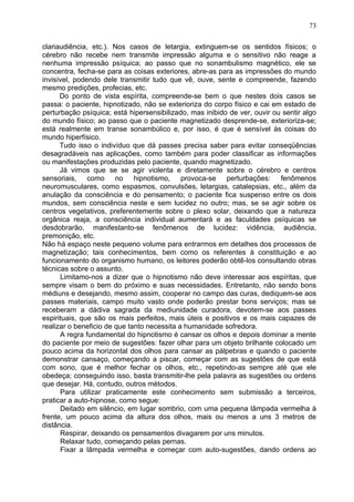clariaudiência, etc.). Nos casos de letargia, extinguem-se os sentidos físicos; o
cérebro não recebe nem transmite impressão alguma e o sensitivo não reage a
nenhuma impressão psíquica; ao passo que no sonambulismo magnético, ele se
concentra, fecha-se para as coisas exteriores, abre-as para as impressões do mundo
invisível, podendo dele transmitir tudo que vê, ouve, sente e compreende, fazendo
mesmo predições, profecias, etc.
Do ponto de vista espírita, compreende-se bem o que nestes dois casos se
passa: o paciente, hipnotizado, não se exterioriza do corpo físico e cai em estado de
perturbação psíquica; está hipersensibilizado, mas inibido de ver, ouvir ou sentir algo
do mundo físico; ao passo que o paciente magnetizado desprende-se, exterioriza-se;
está realmente em transe sonambúlico e, por isso, é que é sensível às coisas do
mundo hiperfísico.
Tudo isso o indivíduo que dá passes precisa saber para evitar conseqüências
desagradáveis nas aplicações, como também para poder classificar as informações
ou manifestações produzidas pelo paciente, quando magnetizado.
Já vimos que se se agir violenta e diretamente sobre o cérebro e centros
sensoriais, como no hipnotismo, provoca-se perturbações: fenômenos
neuromusculares, como espasmos, convulsões, letargias, catalepsias, etc., além da
anulação da consciência e do pensamento; o paciente fica suspenso entre os dois
mundos, sem consciência neste e sem lucidez no outro; mas, se se agir sobre os
centros vegetativos, preferentemente sobre o plexo solar, deixando que a natureza
orgânica reaja, a consciência individual aumentará e as faculdades psíquicas se
desdobrarão, manifestanto-se fenômenos de lucidez: vidência, audiência,
premonição, etc.
Não há espaço neste pequeno volume para entrarmos em detalhes dos processos de
magnetização; tais conhecimentos, bem como os referentes à constituição e ao
funcionamento do organismo humano, os leitores poderão obtê-los consultando obras
técnicas sobre o assunto.
Limitamo-nos a dizer que o hipnotismo não deve interessar aos espíritas, que
sempre visam o bem do próximo e suas necessidades. Entretanto, não sendo bons
médiuns e desejando, mesmo assim, cooperar no campo das curas, dediquem-se aos
passes materiais, campo muito vasto onde poderão prestar bons serviços; mas se
receberam a dádiva sagrada da mediunidade curadora, devotem-se aos passes
espirituais, que são os mais perfeitos, mais úteis e positivos e os mais capazes de
realizar o beneficio de que tanto necessita a humanidade sofredora.
A regra fundamental do hipnotismo é cansar os olhos e depois dominar a mente
do paciente por meio de sugestões: fazer olhar para um objeto brilhante colocado um
pouco acima da horizontal dos olhos para cansar as pálpebras e quando o paciente
demonstrar cansaço, começando a piscar, começar com as sugestões de que está
com sono, que é melhor fechar os olhos, etc., repetindo-as sempre até que ele
obedeça; conseguindo isso, basta transmitir-lhe pela palavra as sugestões ou ordens
que desejar. Há, contudo, outros métodos.
Para utilizar praticamente este conhecimento sem submissão a terceiros,
praticar a auto-hipnose, como segue:
Deitado em silêncio, em lugar sombrio, com uma pequena lâmpada vermelha à
frente, um pouco acima da altura dos olhos, mais ou menos a uns 3 metros de
distância.
Respirar, deixando os pensamentos divagarem por uns minutos.
Relaxar tudo, começando pelas pernas.
Fixar a lâmpada vermelha e começar com auto-sugestões, dando ordens ao
73
 
