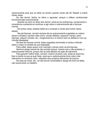 subconsciente para que os olhos se cerrem quando contar até 20. Repetir a ordem
várias vezes.
Se não dormir, fechar os olhos e aguardar, porque o reflexo condicionado
funcionará pelo subconsciente.
Quando se cerra os olhos sem dormir, entra-se em prehipnose, conservando a
consciência e podendo-se continuar a agir sobre o subconsciente até a hipnose
normal.
De outras vezes, bastará deitar-se e começar a contar para entrar nesse
estado.
Na pré-hipnose, convém sempre dar ao subconsciente sugestões ou ordens
claras e simples e sempre úteis como: corrigir defeitos, esquecer manias, sarar
doenças, adquirir virtudes, etc., imaginando-se a si mesmo sem os defeitos e com as
virtudes desejadas.
Na fase de hipnose normal, estas sugestões dominarão a mente e influirão
sobre o corpo no sentido de sua realização.
Para voltar, basta querer e ter marcado o tempo certo na pré-hipnose.
Nenhum perigo haverá de não acordar porque, mesmo que o não quisesse, o
subconsciente intervirá, porque não se está debaixo de ação de estranhos.
Para garantir melhor êxito, convém, mesmo durante o dia, antes do exercício,
fixar a mente no que se quer fazer, para que o subconsciente tome nota e não
intervenha no momento certo, utilizando seus próprios elementos de arquivo.
No caso de vícios, etc., se não houver sinceridade e desejo de livrar-se deles,
não haverá êxito no trabalho.
74
 