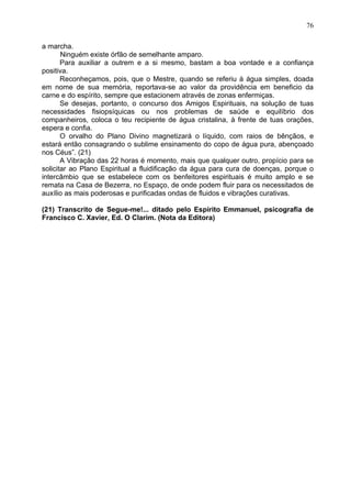 a marcha.
Ninguém existe órfão de semelhante amparo.
Para auxiliar a outrem e a si mesmo, bastam a boa vontade e a confiança
positiva.
Reconheçamos, pois, que o Mestre, quando se referiu à água simples, doada
em nome de sua memória, reportava-se ao valor da providência em beneficio da
carne e do espírito, sempre que estacionem através de zonas enfermiças.
Se desejas, portanto, o concurso dos Amigos Espirituais, na solução de tuas
necessidades fisiopsíquicas ou nos problemas de saúde e equilíbrio dos
companheiros, coloca o teu recipiente de água cristalina, à frente de tuas orações,
espera e confia.
O orvalho do Plano Divino magnetizará o líquido, com raios de bênçãos, e
estará então consagrando o sublime ensinamento do copo de água pura, abençoado
nos Céus”. (21)
A Vibração das 22 horas é momento, mais que qualquer outro, propício para se
solicitar ao Plano Espiritual a fluidificação da água para cura de doenças, porque o
intercâmbio que se estabelece com os benfeitores espirituais é muito amplo e se
remata na Casa de Bezerra, no Espaço, de onde podem fluir para os necessitados de
auxílio as mais poderosas e purificadas ondas de fluidos e vibrações curativas.
(21) Transcrito de Segue-me!... ditado pelo Espírito Emmanuel, psicografia de
Francisco C. Xavier, Ed. O Clarim. (Nota da Editora)
76
 