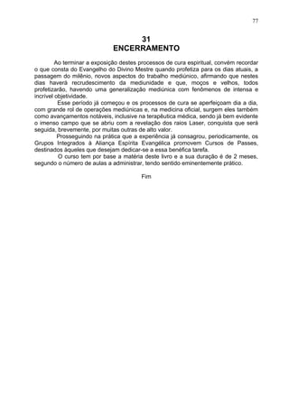 31
ENCERRAMENTO
Ao terminar a exposição destes processos de cura espiritual, convém recordar
o que consta do Evangelho do Divino Mestre quando profetiza para os dias atuais, a
passagem do milênio, novos aspectos do trabalho mediúnico, afirmando que nestes
dias haverá recrudescimento da mediunidade e que, moços e velhos, todos
profetizarão, havendo uma generalização mediúnica com fenômenos de intensa e
incrível objetividade.
Esse período já começou e os processos de cura se aperfeiçoam dia a dia,
com grande rol de operações mediúnicas e, na medicina oficial, surgem eles também
como avançamentos notáveis, inclusive na terapêutica médica, sendo já bem evidente
o imenso campo que se abriu com a revelação dos raios Laser, conquista que será
seguida, brevemente, por muitas outras de alto valor.
Prosseguindo na prática que a experiência já consagrou, periodicamente, os
Grupos Integrados à Aliança Espírita Evangélica promovem Cursos de Passes,
destinados àqueles que desejam dedicar-se a essa benéfica tarefa.
O curso tem por base a matéria deste livro e a sua duração é de 2 meses,
segundo o número de aulas a administrar, tendo sentido eminentemente prático.
Fim
77
 