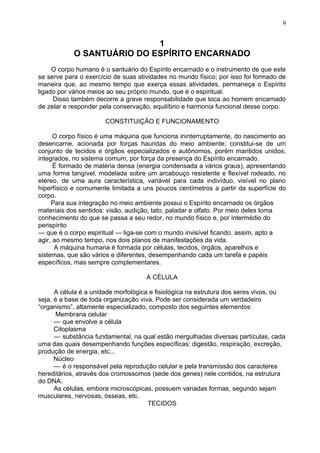 1
O SANTUÁRIO DO ESPÍRITO ENCARNADO
O corpo humano é o santuário do Espírito encarnado e o instrumento de que este
se serve para o exercício de suas atividades no mundo físico; por isso foi formado de
maneira que, ao mesmo tempo que exerça essas atividades, permaneça o Espírito
ligado por vários meios ao seu próprio mundo, que é o espiritual.
Disso também decorre a grave responsabilidade que toca ao homem encarnado
de zelar e responder pela conservação, equilíbrio e harmonia funcional desse corpo.
CONSTITUIÇÃO E FUNCIONAMENTO
O corpo físico é uma máquina que funciona ininterruptamente, do nascimento ao
desencarne, acionada por forças hauridas do meio ambiente; constitui-se de um
conjunto de tecidos e órgãos especializados e autônomos, porém mantidos unidos,
integrados, no sistema comum, por força da presença do Espírito encarnado.
É formado de matéria densa (energia condensada a vários graus), apresentando
uma forma tangível, modelada sobre um arcabouço resistente e flexível rodeado, no
etéreo, de uma aura característica, variável para cada indivíduo, visível no plano
hiperfísico e comumente limitada a uns poucos centímetros a partir da superfície do
corpo.
Para sua integração no meio ambiente possui o Espírito encarnado os órgãos
materiais dos sentidos: visão, audição, tato, paladar e olfato. Por meio deles toma
conhecimento do que se passa a seu redor, no mundo físico e, por intermédio do
perispírito
— que é o corpo espiritual — liga-se com o mundo invisível ficando, assim, apto a
agir, ao mesmo tempo, nos dois planos de manifestações da vida.
A máquina humana é formada por células, tecidos, órgãos, aparelhos e
sistemas, que são vários e diferentes, desempenhando cada um tarefa e papéis
específicos, mas sempre complementares.
A CÉLULA
A célula é a unidade morfológica e fisiológica na estrutura dos seres vivos, ou
seja, é a base de toda organização viva. Pode ser considerada um verdadeiro
“organismo”, altamente especializado, composto dos seguintes elementos:
Membrana celular
— que envolve a célula
Citoplasma
— substância fundamental, na qual estão mergulhadas diversas partículas, cada
uma das quais desempenhando funções específicas: digestão, respiração, excreção,
produção de energia, etc...
Núcleo
— é o responsável pela reprodução celular e pela transmissão dos caracteres
hereditários, através dos cromossomos (sede dos genes) nele contidos, na estrutura
do DNA.
As células, embora microscópicas, possuem variadas formas, segundo sejam
musculares, nervosas, ósseas, etc.
TECIDOS
9
 