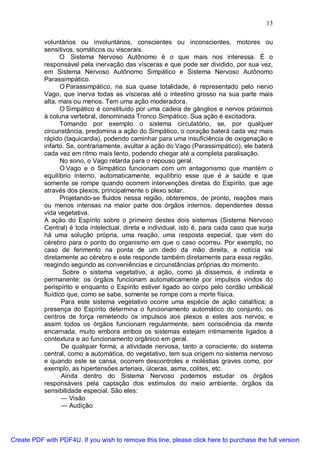 13
voluntários ou involuntários, conscientes ou inconscientes, motores ou
sensitivos, somáticos ou viscerais.
O Sistema Nervoso Autônomo é o que mais nos interessa. É o
responsável pela inervação das vísceras e que pode ser dividido, por sua vez,
em Sistema Nervoso Autônomo Simpático e Sistema Nervoso Autônomo
Parassimpático.
O Parassimpático, na sua quase totalidade, é representado pelo nervo
Vago, que inerva todas as vísceras até o intestino grosso na sua parte mais
alta, mais ou menos. Tem uma ação moderadora.
O Simpático é constituído por uma cadeia de gânglios e nervos próximos
à coluna vertebral, denominada Tronco Simpático. Sua ação é excitadora.
Tomando por exemplo o sistema circulatório, se, por qualquer
circunstância, predomina a ação do Simpático, o coração baterá cada vez mais
rápido (taquicardia), podendo caminhar para uma insuficiência de oxigenação e
infarto. Se, contrariamente, avultar a ação do Vago (Parassimpático), ele baterá
cada vez em ritmo mais lento, podendo chegar até a completa paralisação.
No sono, o Vago retarda para o repouso geral.
O Vago e o Simpático funcionam com um antagonismo que mantém o
equilíbrio interno, automaticamente, equilíbrio esse que é a saúde e que
somente se rompe quando ocorrem intervenções diretas do Espírito, que age
através dos plexos, principalmente o plexo solar.
Projetando-se fluidos nessa região, obteremos, de pronto, reações mais
ou menos intensas na maior parte dos órgãos internos, dependentes dessa
vida vegetativa.
A ação do Espírito sobre o primeiro destes dois sistemas (Sistema Nervoso
Central) é toda intelectual, direta e individual, isto é, para cada caso que surja
há uma solução própria, uma reação, uma resposta especial, que vem do
cérebro para o ponto do organismo em que o caso ocorreu. Por exemplo, no
caso de ferimento na ponta de um dedo da mão direita, a notícia vai
diretamente ao cérebro e este responde também diretamente para essa região,
reagindo segundo as conveniências e circunstâncias próprias do momento.
Sobre o sistema vegetativo, a ação, como já dissemos, é indireta e
permanente: os órgãos funcionam automaticamente por impulsos vindos do
perispírito e enquanto o Espírito estiver ligado ao corpo pelo cordão umbilical
fluídico que, como se sabe, somente se rompe com a morte física.
Para este sistema vegetativo ocorre uma espécie de ação catalítica; a
presença do Espírito determina o funcionamento automático do conjunto, os
centros de força remetendo os impulsos aos plexos e estes aos nervos; e
assim todos os órgãos funcionam regularmente, sem consciência da mente
encarnada, muito embora ambos os sistemas estejam intimamente ligados à
contextura e ao funcionamento orgânico em geral.
De qualquer forma, a atividade nervosa, tanto a consciente, do sistema
central, como a automática, do vegetativo, tem sua origem no sistema nervoso
e quando este se cansa, ocorrem descontroles e moléstias graves como, por
exemplo, as hipertensões arteriais, úlceras, asma, colites, etc.
Ainda dentro do Sistema Nervoso podemos estudar os órgãos
responsáveis pela captação dos estímulos do meio ambiente, órgãos da
sensibilidade especial. São eles:
— Visão
— Audição
Create PDF with PDF4U. If you wish to remove this line, please click here to purchase the full version
 