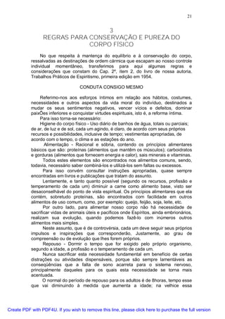 21
3
REGRAS PARA CONSERVAÇÃO E PUREZA DO
CORPO FÍSICO
No que respeita à mantença do equilíbrio e à conservação do corpo,
ressalvadas as destinações de ordem cármica que escapam ao nosso controle
individual momentâneo, transferimos para aqui algumas regras e
considerações que constam do Cap. 2º, item 2, do livro de nossa autoria,
Trabalhos Práticos de Espiritismo, primeira edição em 1954.
CONDUTA CONSIGO MESMO
Referimo-nos aos esforços íntimos em relação aos hábitos, costumes,
necessidades e outros aspectos da vida moral do indivíduo, destinados a
mudar os seus sentimentos negativos, vencer vícios e defeitos, dominar
paixÕes inferiores e conquistar virtudes espirituais, isto é, a reforma íntima.
Para isso torna-se necessário:
Higiene do corpo físico - Uso diário de banhos de água, totais ou parciais;
de ar, de luz e de sol, cada um agindo, é claro, de acordo com seus próprios
recursos e possibilidades, inclusive de tempo; vestimentas apropriadas, de
acordo com o tempo, o clima e as estações do ano.
Alimentação - Racional e sóbria, contendo os princípios alimentares
básicos que são: proteínas (alimentos que mantêm os músculos); carboidratos
e gorduras (alimentos que fornecem energia e calor), sais minerais e vitaminas.
Todos estes elementos são encontrados nos alimentos comuns, sendo,
todavia, necessário saber combiná-los e utilizá-los sem faltas ou excessos.
Para isso convém consultar instruções apropriadas, quase sempre
encontradas em livros e publicações que tratam do assunto.
Lentamente, e tanto quanto possível (segundo os recursos, profissão e
temperamento de cada um) diminuir a carne como alimento base, visto ser
desaconselhável do ponto de vista espiritual. Os princípios alimentares que ela
contém, sobretudo proteínas, são encontrados com facilidade em outros
alimentos de uso comum, como, por exemplo: queijo, feijão, soja, leite, etc.
Por outro lado, para alimentar nosso corpo não há necessidade de
sacrificar vidas de animais úteis e pacíficos onde Espíritos, ainda embrionários,
realizam sua evolução, quando podemos fazê-lo com inúmeros outros
alimentos mais simples.
Neste assunto, que é de controvérsia, cada um deve seguir seus próprios
impulsos e inspirações que corresponderão, Justamente, ao grau de
compreensão ou de evolução que lhes forem próprios.
Repouso - Dormir o tempo que for exigido pelo próprio organismo,
segundo a idade, a profissão e o temperamento de cada um.
Nunca sacrificar esta necessidade fundamental em benefício de certas
distrações ou atividades dispensáveis, porque são sempre lamentáveis as
conseqüências que a falta de sono acarreta para o sistema nervoso,
principalmente daqueles para os quais esta necessidade se torna mais
acentuada.
O normal do período de repouso para os adultos é de 8horas, tempo esse
que vai diminuindo à medida que aumenta a idade; na velhice essa
Create PDF with PDF4U. If you wish to remove this line, please click here to purchase the full version
 