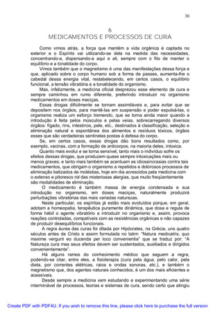 30
6
MEDICAMENTOS E PROCESSOS DE CURA
Como vimos atrás, a força que mantém a vida orgânica é captada no
exterior e o Espírito vai utilizando-se dela na medida das necessidades,
concentrando-a, dispersando-a aqui e ali, sempre com o fito de manter o
equilíbrio e a tonalidade do corpo.
Vimos também que o magnetismo é uma das manifestações dessa força e
que, aplicado sobre o corpo humano sob a forma de passes, aumenta-lhe o
cabedal dessa energia vital, restabelecendo, em certos casos, o equilíbrio
funcional, a tensão vibratória e a tonalidade do organismo.
Mas, infelizmente, a medicina oficial desprezou esse elemento de cura e
sempre caminhou em rumo diferente, preferindo introduzir no organismo
medicamentos em doses maciças.
Essas drogas dificilmente se tornam assimiláveis e, para evitar que se
depositem nos órgãos, para mantê-las em suspensão e poder expulsá-las, o
organismo realiza um esforço tremendo, que se torna ainda maior quando a
introdução é feita pelos músculos e pelas veias, sobrecarregando diversos
órgãos: fígado, rins, intestinos, pele, etc., destinados à classificação, seleção e
eliminação natural e espontânea dos alimentos e resíduos tóxicos, órgãos
esses que são verdadeiras sentinelas postas à defesa do corpo.
Se, em certos casos, essas drogas dão bons resultados como, por
exemplo, vacinas, com a formação de anticorpos, na maioria deles, intoxica.
Quanto mais evolui e se torna sensível, tanto mais o indivíduo sofre os
efeitos dessas drogas, que produzem quase sempre intoxicações mais ou
menos graves; e tanto mais também se acentuam as idiossincrasias contra tais
medicamentos, que obrigam o organismo a repetidos e dolorosos processos de
eliminação batizados de moléstias, hoje em dia acrescidos pela medicina com
o extenso e pitoresco rol das misteriosas alergias, que muito freqüentemente
são modalidades de eliminação.
O medicamento é também massa de energia condensada e sua
introdução no organismo, em doses maciças, naturalmente produzirá
perturbações vibratórias das mais variadas naturezas.
Neste particular, os espíritas já estão mais evoluídos porque, em geral,
adotam a homeopatia, terapêutica puramente dinâmica, que dosa e regula de
forma hábil o agente vibratório a introduzir no organismo e, assim, provoca
reações controladas, compatíveis com as resistências orgânicas e não capazes
de produzir desequilíbrios funcionais.
A regra áurea das curas foi ditada por Hipócrates, na Grécia, uns quatro
séculos antes de Cristo e assim formulada no latim: “Natura medicatrix, quo
maxime vergunt eo ducenda per loco convenientia” que se traduz por: “A
Natureza cura mas seus efeitos devem ser sustentados, auxiliados e dirigidos
convenientemente”.
Há alguns ramos do conhecimento médico que seguem a regra,
podendo-se citar, entre eles, a fisioterapia (cura pela água, pelo calor, pela
dieta, por correntes elétricas, raios e ondas sonoras, etc.), e também o
magnetismo que, dos agentes naturais conhecidos, é um dos mais eficientes e
acessíveis.
Desde sempre a medicina vem estudando e experimentando uma série
interminável de processos, teorias e sistemas de cura, sendo certo que atingiu
Create PDF with PDF4U. If you wish to remove this line, please click here to purchase the full version
 