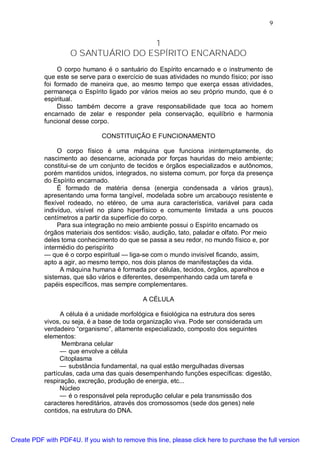 9
1
O SANTUÁRIO DO ESPÍRITO ENCARNADO
O corpo humano é o santuário do Espírito encarnado e o instrumento de
que este se serve para o exercício de suas atividades no mundo físico; por isso
foi formado de maneira que, ao mesmo tempo que exerça essas atividades,
permaneça o Espírito ligado por vários meios ao seu próprio mundo, que é o
espiritual.
Disso também decorre a grave responsabilidade que toca ao homem
encarnado de zelar e responder pela conservação, equilíbrio e harmonia
funcional desse corpo.
CONSTITUIÇÃO E FUNCIONAMENTO
O corpo físico é uma máquina que funciona ininterruptamente, do
nascimento ao desencarne, acionada por forças hauridas do meio ambiente;
constitui-se de um conjunto de tecidos e órgãos especializados e autônomos,
porém mantidos unidos, integrados, no sistema comum, por força da presença
do Espírito encarnado.
É formado de matéria densa (energia condensada a vários graus),
apresentando uma forma tangível, modelada sobre um arcabouço resistente e
flexível rodeado, no etéreo, de uma aura característica, variável para cada
indivíduo, visível no plano hiperfísico e comumente limitada a uns poucos
centímetros a partir da superfície do corpo.
Para sua integração no meio ambiente possui o Espírito encarnado os
órgãos materiais dos sentidos: visão, audição, tato, paladar e olfato. Por meio
deles toma conhecimento do que se passa a seu redor, no mundo físico e, por
intermédio do perispírito
— que é o corpo espiritual — liga-se com o mundo invisível ficando, assim,
apto a agir, ao mesmo tempo, nos dois planos de manifestações da vida.
A máquina humana é formada por células, tecidos, órgãos, aparelhos e
sistemas, que são vários e diferentes, desempenhando cada um tarefa e
papéis específicos, mas sempre complementares.
A CÉLULA
A célula é a unidade morfológica e fisiológica na estrutura dos seres
vivos, ou seja, é a base de toda organização viva. Pode ser considerada um
verdadeiro “organismo”, altamente especializado, composto dos seguintes
elementos:
Membrana celular
— que envolve a célula
Citoplasma
— substância fundamental, na qual estão mergulhadas diversas
partículas, cada uma das quais desempenhando funções específicas: digestão,
respiração, excreção, produção de energia, etc...
Núcleo
— é o responsável pela reprodução celular e pela transmissão dos
caracteres hereditários, através dos cromossomos (sede dos genes) nele
contidos, na estrutura do DNA.
Create PDF with PDF4U. If you wish to remove this line, please click here to purchase the full version
 