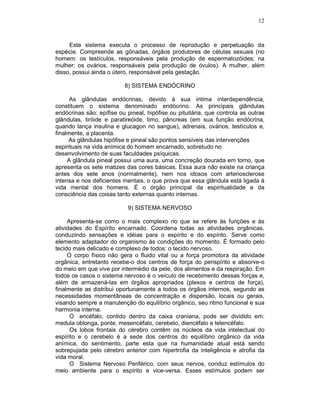 12
Este sistema executa o processo de reprodução e perpetuação da
espécie. Compreende as gônadas, órgãos produtores de células sexuais (no
homem: os testículos, responsáveis pela produção de espermatozóides; na
mulher: os ovários, responsáveis pela produção de óvulos). A mulher, além
disso, possui ainda o útero, responsável pela gestação.
8) SISTEMA ENDÓCRINO
As glândulas endócrinas, devido à sua intima interdependência,
constituem o sistema denominado endócrino. As principais glândulas
endócrinas são: epífise ou pineal, hipófise ou pituitária, que controla as outras
glândulas, tiróide e paratireóide, timo, pâncreas (em sua função endócrina,
quando lança insulina e glucagon no sangue), adrenais, ovários, testículos e,
finalmente, a placenta.
As glândulas hipófise e pineal são pontos sensíveis das intervenções
espirituais na vida anímica do homem encarnado, sobretudo no
desenvolvimento de suas faculdades psíquicas.
A glândula pineal possui uma aura, uma concreção dourada em torno, que
apresenta os sete matizes das cores básicas. Essa aura não existe na criança
antes dos sete anos (normalmente), nem nos idosos com arteriosclerose
intensa e nos deficientes mentais, o que prova que essa glândula está ligada à
vida mental dos homens. É o órgão principal da espiritualidade e da
consciência das coisas tanto externas quanto internas.
9) SISTEMA NERVOSO
Apresenta-se como o mais complexo no que se refere às funções e às
atividades do Espírito encarnado. Coordena todas as atividades orgânicas,
conduzindo sensações e idéias para o espírito e do espírito. Serve como
elemento adaptador do organismo às condições do momento. É formado pelo
tecido mais delicado e complexo de todos: o tecido nervoso.
O corpo físico não gera o fluido vital ou a força promotora da atividade
orgânica, entretanto recebe-o dos centros de força do perispírito e absorve-o
do meio em que vive por intermédio da pele, dos alimentos e da respiração. Em
todos os casos o sistema nervoso é o veículo de recebimento dessas forças e,
além de armazená-las em órgãos apropriados (plexos e centros de força),
finalmente as distribui oportunamente a todos os órgãos internos, segundo as
necessidades momentâneas de concentração e dispersão, locais ou gerais,
visando sempre a manutenção do equilíbrio orgânico, seu ritmo funcional e sua
harmonia interna.
O encéfalo, contido dentro da caixa craniana, pode ser dividido em:
medula oblonga, ponte, mesencéfalo, cerebelo, diencéfalo e telencéfalo.
Os lobos frontais do cérebro contêm os núcleos da vida intelectual do
espírito e o cerebelo é a sede dos centros do equilíbrio orgânico da vida
anímica, do sentimento, parte esta que na humanidade atual está sendo
sobrepujada pelo cérebro anterior com hipertrofia da inteligência e atrofia da
vida moral.
O Sistema Nervoso Periférico, com seus nervos, conduz estímulos do
meio ambiente para o espírito e vice-versa. Esses estímulos podem ser
 