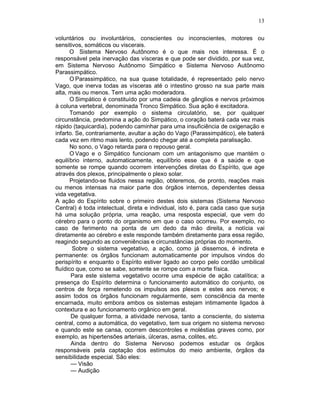 13
voluntários ou involuntários, conscientes ou inconscientes, motores ou
sensitivos, somáticos ou viscerais.
O Sistema Nervoso Autônomo é o que mais nos interessa. É o
responsável pela inervação das vísceras e que pode ser dividido, por sua vez,
em Sistema Nervoso Autônomo Simpático e Sistema Nervoso Autônomo
Parassimpático.
O Parassimpático, na sua quase totalidade, é representado pelo nervo
Vago, que inerva todas as vísceras até o intestino grosso na sua parte mais
alta, mais ou menos. Tem uma ação moderadora.
O Simpático é constituído por uma cadeia de gânglios e nervos próximos
à coluna vertebral, denominada Tronco Simpático. Sua ação é excitadora.
Tomando por exemplo o sistema circulatório, se, por qualquer
circunstância, predomina a ação do Simpático, o coração baterá cada vez mais
rápido (taquicardia), podendo caminhar para uma insuficiência de oxigenação e
infarto. Se, contrariamente, avultar a ação do Vago (Parassimpático), ele baterá
cada vez em ritmo mais lento, podendo chegar até a completa paralisação.
No sono, o Vago retarda para o repouso geral.
O Vago e o Simpático funcionam com um antagonismo que mantém o
equilíbrio interno, automaticamente, equilíbrio esse que é a saúde e que
somente se rompe quando ocorrem intervenções diretas do Espírito, que age
através dos plexos, principalmente o plexo solar.
Projetando-se fluidos nessa região, obteremos, de pronto, reações mais
ou menos intensas na maior parte dos órgãos internos, dependentes dessa
vida vegetativa.
A ação do Espírito sobre o primeiro destes dois sistemas (Sistema Nervoso
Central) é toda intelectual, direta e individual, isto é, para cada caso que surja
há uma solução própria, uma reação, uma resposta especial, que vem do
cérebro para o ponto do organismo em que o caso ocorreu. Por exemplo, no
caso de ferimento na ponta de um dedo da mão direita, a notícia vai
diretamente ao cérebro e este responde também diretamente para essa região,
reagindo segundo as conveniências e circunstâncias próprias do momento.
Sobre o sistema vegetativo, a ação, como já dissemos, é indireta e
permanente: os órgãos funcionam automaticamente por impulsos vindos do
perispírito e enquanto o Espírito estiver ligado ao corpo pelo cordão umbilical
fluídico que, como se sabe, somente se rompe com a morte física.
Para este sistema vegetativo ocorre uma espécie de ação catalítica; a
presença do Espírito determina o funcionamento automático do conjunto, os
centros de força remetendo os impulsos aos plexos e estes aos nervos; e
assim todos os órgãos funcionam regularmente, sem consciência da mente
encarnada, muito embora ambos os sistemas estejam intimamente ligados à
contextura e ao funcionamento orgânico em geral.
De qualquer forma, a atividade nervosa, tanto a consciente, do sistema
central, como a automática, do vegetativo, tem sua origem no sistema nervoso
e quando este se cansa, ocorrem descontroles e moléstias graves como, por
exemplo, as hipertensões arteriais, úlceras, asma, colites, etc.
Ainda dentro do Sistema Nervoso podemos estudar os órgãos
responsáveis pela captação dos estímulos do meio ambiente, órgãos da
sensibilidade especial. São eles:
— Visão
— Audição
 
