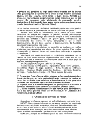 16
A princípio, seu perispírito ouA princípio, seu perispírito ouA princípio, seu perispírito ouA princípio, seu perispírito ou corpo astralcorpo astralcorpo astralcorpo astral estavestavestavestava revestido com os eflúviosa revestido com os eflúviosa revestido com os eflúviosa revestido com os eflúvios
vitais que asseguram o equilíbrio entre a alma e o corpo de carne, conhecidosvitais que asseguram o equilíbrio entre a alma e o corpo de carne, conhecidosvitais que asseguram o equilíbrio entre a alma e o corpo de carne, conhecidosvitais que asseguram o equilíbrio entre a alma e o corpo de carne, conhecidos
aqueles, em seu conjunto, como sendo oaqueles, em seu conjunto, como sendo oaqueles, em seu conjunto, como sendo oaqueles, em seu conjunto, como sendo o duplo etérico,duplo etérico,duplo etérico,duplo etérico, formado porformado porformado porformado por
emanações neuropsíquicas que pertencem ao campo fisiológico e que, por issoemanações neuropsíquicas que pertencem ao campo fisiológico e que, por issoemanações neuropsíquicas que pertencem ao campo fisiológico e que, por issoemanações neuropsíquicas que pertencem ao campo fisiológico e que, por isso
mesmo, nmesmo, nmesmo, nmesmo, não conseguem maior afastamento da organização terrestre,ão conseguem maior afastamento da organização terrestre,ão conseguem maior afastamento da organização terrestre,ão conseguem maior afastamento da organização terrestre,
destinandodestinandodestinandodestinando----se à desintegração, tanto quanto ocorre ao instrumento carnal, porse à desintegração, tanto quanto ocorre ao instrumento carnal, porse à desintegração, tanto quanto ocorre ao instrumento carnal, porse à desintegração, tanto quanto ocorre ao instrumento carnal, por
ocasião da morte renovadora.” (Nota da Editora)ocasião da morte renovadora.” (Nota da Editora)ocasião da morte renovadora.” (Nota da Editora)ocasião da morte renovadora.” (Nota da Editora)
círculo de mais ou menos 5 centímetros de diâmetro, quase sem brilho; porém,
no homem espiritual, é quase sempre um vórtice luminoso e refulgente.
Quanto mais ativo ou desenvolvido for o centro de força, maior
capacidade de energia ele comporta e, portanto, maiores possibilidades
oferece em relação ao emprego dessa mesma energia; e como as faculdades
psíquicas são afetadas e estão, em grande parte, subordinadas ao
funcionamento dos centros de força, compreende-se que o maior
desenvolvimento de um deles acarreta o desenvolvimento da faculdade
psíquica correspondente e vice-versa.
Os centros de força principais no perispírito se localizam em regiões
anatômicas correspondentes aos plexos do corpo orgânico. Para melhor
compreensão do assunto, damos um mapa dessa colocação e respectiva
nomenclatura. (2)
Os Plexos, sua devida localização no corpo físico, juntamente com os
Centros de Força, estão alinhados respectivamente nesta ordem. Um por um,
em grupos de três, e separados por uma vírgula, cada ítem. E cada grupo de
três itens, está separado por um hífen.
PLEXO, (3) LOCALIZAÇÃO, CENTRO DE FORÇA
Sacral, Base da espinha, Básico. - Hipogástrico, Baixo ventre, Genésico. -
Mesentérico, Região do baço, Esplênico. - Solar, Região do estômago,
Gástrico. - Cardíaco, Região precordial, Cardíaco. - Laríngeo, Garganta,
Laríngeo. – Frontal, Fronte, Frontal. – (4), Alto da cabeça, Coronário.
(2) Em sua obra(2) Em sua obra(2) Em sua obra(2) Em sua obra Entre a Terra e o Céu,Entre a Terra e o Céu,Entre a Terra e o Céu,Entre a Terra e o Céu, publicada após apublicada após apublicada após apublicada após a 1111a edição deste livro,a edição deste livro,a edição deste livro,a edição deste livro,
André Luiz discorda, em parte, desta classificação, chamando de cerebral aoAndré Luiz discorda, em parte, desta classificação, chamando de cerebral aoAndré Luiz discorda, em parte, desta classificação, chamando de cerebral aoAndré Luiz discorda, em parte, desta classificação, chamando de cerebral ao
centro de força frontal; mas preferimos a denominação dcentro de força frontal; mas preferimos a denominação dcentro de força frontal; mas preferimos a denominação dcentro de força frontal; mas preferimos a denominação de frontal, para evitare frontal, para evitare frontal, para evitare frontal, para evitar
confusões com o coronário, cuja localização é também no cérebro.confusões com o coronário, cuja localização é também no cérebro.confusões com o coronário, cuja localização é também no cérebro.confusões com o coronário, cuja localização é também no cérebro.
(3) O plexo Solar é atualmente designado por plexo gástrico e o Frontal é(3) O plexo Solar é atualmente designado por plexo gástrico e o Frontal é(3) O plexo Solar é atualmente designado por plexo gástrico e o Frontal é(3) O plexo Solar é atualmente designado por plexo gástrico e o Frontal é
conhecido na medicina como carotídeo ou carotidiano. (Nota da Editora)conhecido na medicina como carotídeo ou carotidiano. (Nota da Editora)conhecido na medicina como carotídeo ou carotidiano. (Nota da Editora)conhecido na medicina como carotídeo ou carotidiano. (Nota da Editora)
(4) O chacra coronário(4) O chacra coronário(4) O chacra coronário(4) O chacra coronário não está relacionado com nenhum plexo do corpo fisico,não está relacionado com nenhum plexo do corpo fisico,não está relacionado com nenhum plexo do corpo fisico,não está relacionado com nenhum plexo do corpo fisico,
mas o está com a glândula pineal. Videmas o está com a glândula pineal. Videmas o está com a glândula pineal. Videmas o está com a glândula pineal. Vide Os Chacras,Os Chacras,Os Chacras,Os Chacras, C. W. Leadbeater. Ed.C. W. Leadbeater. Ed.C. W. Leadbeater. Ed.C. W. Leadbeater. Ed.
Pensamento. (Nota da Editora)Pensamento. (Nota da Editora)Pensamento. (Nota da Editora)Pensamento. (Nota da Editora)
3) FUNÇÕES DOS CENTROS DE FORÇA
Segundo as funções que exercem, eis as finalidades dos centros de força:
BÁSICO: Na contenção deliberada, as forças que transitam por esse órgão
se transformam, no cérebro, em energia intelectual. Estimula desejos, age
sobre o sexo. Capta e distribui a força primária e serve para reativação dos
demais centros. Essa reativação, se for feita assiduamente sobre o mesmo
centro, aumenta a animalidade. (*) Cores básicas: roxo e laranja forte.
GENÉSICO: Regula as atividades ligadas ao sexo, recebendo influência
 