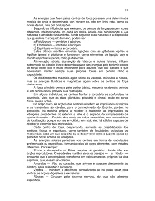 18
As energias que fluem pelos centros de força possuem uma determinada
medida de onda e determinada cor; movem-se, não em linha reta, como as
ondas de luz, mas por ondulações.
Segundo as influências que exercem, os centros de força possuem cores
diferentes, predominando, em cada um deles, aquela que corresponde à sua
natureza e atividade fundamental. Ainda segundo essa natureza e a disposição
que guardam no conjunto humano, podem ser:
a)Fisiológicos — genésico e gástrico;
b) Emocionais — cardíaco e laríngeo;
c) Espirituais — frontal e coronário.
Estes últimos mantêm estreitas ligações com as glândulas epífise e
hipófise (pineal e pituitária) e funcionam como elementos de ligação com o
mundo espiritual superior, como já dissemos.
Alimentação sóbria, abstenção de tóxicos e outros fatores, influem
sobremodo no trânsito livre e desembaraçado das energias pelo binômio centro
de força-plexo; isto é muito importante para aqueles que dão passes e que
necessitam manter sempre suas próprias forças em perfeito ritmo e
capacidade.
Os medicamentos materiais agem sobre as vísceras, músculos e nervos,
mas as energias fluídicas e magnéticas agem sobre os centros de força
diretamente.
A força primária penetra pelo centro básico, desperta os demais centros
e, em certos casos, provoca sua reativação.
Em alguns indivíduos, os centros frontal e coronário se confundem na
aparência, visto que as duas glândulas, pituitária e pineal, estão no corpo
físico, quase juntas.
No corpo fisico, os órgãos dos sentidos recebem as impressões exteriores
e as transmitem ao cérebro, para o conhecimento do Espírito; porém, no
perispírito, há matéria própria a receber e transmitir as impressões ou
vibrações procedentes do exterior e este é o segredo da compreensão da
quarta dimensão: o Espírito vê e sente em todos os sentidos, sem necessidade
de localização, porque no seu envoltório, em todo ele, há células capazes de
receber e transmitir tais impressões.
Cada centro de força, despertando, aumenta as possibilidades dos
sentidos físicos e espirituais, como também de faculdades psíquicas ou
mediúnicas; cada um que desperta ou se desenvolve torna o Espírito capaz de
perceber novas ordens de vibrações.
As energias solares penetram nos centros em forma de ondulações
preferenciais ou específicas, formando raios de cores diferentes, com virtudes
diferentes. Por exemplo:
Roxos e alaranjados — Raios próprios do genésico, donde vão aos
órgãos reprodutores. O uso destes mantêm vivos os desejos — a libido —
enquanto que a abstenção os transforma em raios amarelos, próprios da vida
espiritual, que passam ao cérebro.
Amarelos — Vão ao coração, que avivam e passam diretamente ao
cérebro, para despertar o coronário.
Verdes — Inundam o abdômen, centralizando-se no plexo solar para
vivificar os órgãos digestivos e excretores.
Róseas — Circulam pelo sistema nervoso, do qual são alimento
específico.
 
