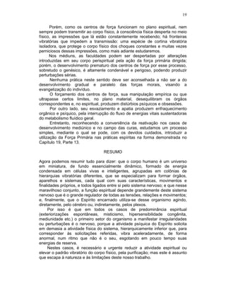 19
Porém, como os centros de força funcionam no plano espiritual, nem
sempre podem transmitir ao corpo físico, à consciência física desperta no meio
físico, as impressões que lá estão constantemente recebendo; há fronteiras
vibratórias que impedem a transmissão: uma espécie de cortina vibratória
isoladora, que protege o corpo físico dos choques constantes e muitas vezes
perniciosos dessas impressões, como mais adiante estudaremos.
Nos médiuns, as faculdades podem ser despertadas por alterações
introduzidas em seu corpo perispiritual pela ação da força primária dirigida;
porém, o desenvolvimento prematuro dos centros de força por esse processo,
sobretudo o genésico, é altamente condenável e perigoso, podendo produzir
perturbações sérias.
Nenhuma prática neste sentido deve ser aconselhada a não ser a do
desenvolvimento gradual e paralelo das forças morais, visando a
evangelização do indivíduo.
O forçamento dos centros de força, sua manipulação empírica ou que
ultrapasse certos limites, no plano material, desequilibram os órgãos
correspondentes e, no espiritual, produzem distúrbios psíquicos e obsessões.
Por outro lado, seu esvaziamento e apatia produzem enfraquecimento
orgânico e psíquico, pela interrupção do fluxo de energias vitais sustentadoras
do metabolismo fluídico geral.
Entretanto, reconhecendo a conveniência da reativação nos casos de
desenvolvimento mediúnico e no campo das curas, estudamos um processo
simples, mediante o qual se pode, com os devidos cuidados, introduzir a
utilização da Força Primária nas práticas espíritas na forma demonstrada no
Capítulo 19, Parte 13.
RESUMO
Agora podemos resumir tudo para dizer: que o corpo humano é um universo
em miniatura, de fundo essencialmente dinâmico, formado de energia
condensada em células vivas e inteligentes, agrupadas em colônias de
hierarquias vibratórias diferentes, que se especializam para formar órgãos,
aparelhos e sistemas, cada qual com suas características, movimentos e
finalidades próprios, e todos ligados entre si pelo sistema nervoso; e que nesse
maravilhoso conjunto, a função espiritual depende grandemente deste sistema
nervoso que é o grande regulador de todas as tensões, relações e movimentos;
e, finalmente, que o Espírito encarnado utiliza-se desse organismo agindo,
diretamente, pelo cérebro ou, indiretamente, pelos plexos.
Por isso é que em todos os casos de predominância espiritual
(exteriorizações espontâneas, misticismo, hipersensibilidade congênita,
mediunidade etc.) o primeiro setor do organismo a manifestar irregularidades
ou perturbações é o nervoso, porque a atividade psíquica do Espírito solicita
em demasia a atividade física do sistema, hierarquicamente inferior que, para
corresponder às solicitações referidas, vibra aceleradamente, de forma
anormal, num ritmo que não é o seu, esgotando em pouco tempo suas
energias de reserva.
Nestes casos, é necessário e urgente reduzir a atividade espiritual ou
elevar o padrão vibratório do corpo físico, pela purificação; mas este é assunto
que escapa à natureza e às limitações deste nosso trabalho.
 