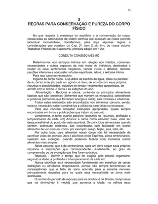 20
3333
REGRAS PARA CONSERVAÇÃO E PUREZA DO CORPOREGRAS PARA CONSERVAÇÃO E PUREZA DO CORPOREGRAS PARA CONSERVAÇÃO E PUREZA DO CORPOREGRAS PARA CONSERVAÇÃO E PUREZA DO CORPO
FÍSICOFÍSICOFÍSICOFÍSICO
No que respeita à mantença do equilíbrio e à conservação do corpo,
ressalvadas as destinações de ordem cármica que escapam ao nosso controle
individual momentâneo, transferimos para aqui algumas regras e
considerações que constam do Cap. 2º, item 2, do livro de nossa autoria,
Trabalhos Práticos de Espiritismo, primeira edição em 1954.
CONDUTA CONSIGO MESMO
Referimo-nos aos esforços íntimos em relação aos hábitos, costumes,
necessidades e outros aspectos da vida moral do indivíduo, destinados a
mudar os seus sentimentos negativos, vencer vícios e defeitos, dominar
paixÕes inferiores e conquistar virtudes espirituais, isto é, a reforma íntima.
Para isso torna-se necessário:
Higiene do corpo físico - Uso diário de banhos de água, totais ou parciais;
de ar, de luz e de sol, cada um agindo, é claro, de acordo com seus próprios
recursos e possibilidades, inclusive de tempo; vestimentas apropriadas, de
acordo com o tempo, o clima e as estações do ano.
Alimentação - Racional e sóbria, contendo os princípios alimentares
básicos que são: proteínas (alimentos que mantêm os músculos); carboidratos
e gorduras (alimentos que fornecem energia e calor), sais minerais e vitaminas.
Todos estes elementos são encontrados nos alimentos comuns, sendo,
todavia, necessário saber combiná-los e utilizá-los sem faltas ou excessos.
Para isso convém consultar instruções apropriadas, quase sempre
encontradas em livros e publicações que tratam do assunto.
Lentamente, e tanto quanto possível (segundo os recursos, profissão e
temperamento de cada um) diminuir a carne como alimento base, visto ser
desaconselhável do ponto de vista espiritual. Os princípios alimentares que ela
contém, sobretudo proteínas, são encontrados com facilidade em outros
alimentos de uso comum, como, por exemplo: queijo, feijão, soja, leite, etc.
Por outro lado, para alimentar nosso corpo não há necessidade de
sacrificar vidas de animais úteis e pacíficos onde Espíritos, ainda embrionários,
realizam sua evolução, quando podemos fazê-lo com inúmeros outros
alimentos mais simples.
Neste assunto, que é de controvérsia, cada um deve seguir seus próprios
impulsos e inspirações que corresponderão, Justamente, ao grau de
compreensão ou de evolução que lhes forem próprios.
Repouso - Dormir o tempo que for exigido pelo próprio organismo,
segundo a idade, a profissão e o temperamento de cada um.
Nunca sacrificar esta necessidade fundamental em benefício de certas
distrações ou atividades dispensáveis, porque são sempre lamentáveis as
conseqüências que a falta de sono acarreta para o sistema nervoso,
principalmente daqueles para os quais esta necessidade se torna mais
acentuada.
O normal do período de repouso para os adultos é de 8horas, tempo esse
que vai diminuindo à medida que aumenta a idade; na velhice essa
 
