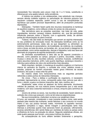 21
necessidade fica reduzida para pouco mais de 3 a 5 horas, substituída a
diferença por uma apatia natural, certa sonolência.
A insônia nos adultos e nos adolescentes, mas sobretudo nas crianças,
sempre denota moléstia orgânica ou perturbação de natureza psíquica que
requerem cuidados especiais, porém nunca o uso de tranqüilizantes ou
hipnóticos que podem provocar dependência, além de produzirem profundas
depressões.
Distrações - Também fazem parte dos recursos necessários à mantença
do equilíbrio orgânico, como reflexos vindos do campo da vida psíquica.
São derivativos para as pressões exercidas, nas lutas da vida, pelas
inquietações, temores, cansaço, tristeza, desânimo, etc., que tão perniciosas
influências exercem sobre o Espírito, com a agravante, ainda, de abrirem
portas às influenciações do plano invisível.
Todavia, não são todas as distrações que servem ao espírita interessado
no seu problema de renovação moral. Há distrações benéficas como as há
extremamente perniciosas; estas são as que despertam ou alimentam os
instintos inferiores do personalismo, da brutalidade, da violência, da crueldade,
como o boxe, as lutas de arena, as touradas, etc.; as que levam a desgarres da
sensualidade, como certos espetáculos, danças e folguedos; tudo isso deve ser
eliminado do programa do espírita esclarecido e sensato.
As diversões aconselháveis e úteis são as de aspecto construtivo e
elevado, como passeios ao campo. parques e jardins, excursões, visitas a
museus e obras de arte, reuniões culturais, concertos musicais, conferências
sobre assuntos instrutivos, enfim, tudo quanto dignifique, esclareça e levante o
indivíduo para esferas de vida e de sentimentos mais elevados.
Muito importam, também, à mantença do equilíbrio orgânico e à harmonia
interna do santuário do Espírito, o combate aos vícios, defeitos morais e
paixões, próprias do homem encarnado nestes graus inferiores da escala
evolutiva, dos quais o nosso orbe faz parte.
Do mesmo citado livro transcrevemos mais os seguintes períodos
referentes a estes pontos de relevantes interesses.
Os vícios - Para a defesa e purificação do organismo, é necessário
combater rigorosamente os vícios, começando pelos mais comuns que são o
fumo, o álcool, a gula e os tóxicos (maconha, éter, ópio, morfina, etc.)
Atualmente, estes vícios se alastram de forma alarmante, envolvendo
milhões de pessoas, em sua maioria jovens inexperientes que a vida social
moderna, com seus costumes licenciosos e cínicos, empurra para caminhos de
perdição.
Jovens de ambos os sexos, nas reuniões de sociedades, fazem alarde ou
exibição dos vícios que possuem, como se tal coisa os engrandecesse.
Na sua inconsciência, chafurdam na lama e se vangloriam disso.
O fumo, por exemplo, considerado o mais inocente desses vícios, está sendo
adotado pela maioria das mulheres, sendo fabuloso o seu consumo no mundo
inteiro e seu uso produz terríveis males, mormente no aparelho nervoso-
vegetativo (simpático e vago), dando margem a perturbações tanto mais
intensas e profundas quanto mais sensíveis forem as pessoas. Ultimamente,
severas advertências vêm sendo feitas por cientistas de todos os países sobre
a influência do fumo na produção do câncer. Segundo estatísticas oficiais, em
cada quatro pessoas que fumam, uma possui indícios de câncer.
As conseqüências do fumo afetam também fortemente o perispírito,
 