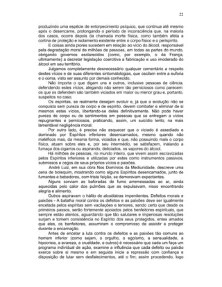 22
produzindo uma espécie de entorpecimento psíquico, que continua até mesmo
após o desencarne, prolongando o período de inconsciência que, na maioria
dos casos, ocorre depois da chamada morte física, como também afeta a
cortina de proteção e isolamento existente entre o corpo físico e o perispírito.
E coisas ainda piores sucedem em relação ao vício do álcool, responsável
pela degradação moral de milhões de pessoas, em todas as partes do mundo,
obrigando governos esclarecidos (como, por exemplo, o da França,
ultimamente) a decretar legislação coercitiva a fabricação e uso imoderado do
álcool em seu território.
Julgamos completamente desnecessário qualquer comentário a respeito
destes vícios e de suas diferentes sintomatologias, que oscilam entre a euforia
e o coma, visto ser assunto por demais conhecido.
Não importa o que digam uns e outros, inclusive pessoas de ciência,
defendendo estes vícios, alegando não serem tão perniciosos como parecem:
os que os defendem são também viciados em maior ou menor grau e, portanto,
suspeitos no caso.
Os espíritas, se realmente desejam evoluir e, já que a evolução não se
conquista sem pureza de corpo e de espírito, devem combater e eliminar de si
mesmos estes vícios, libertando-se deles definitivamente. Não pode haver
pureza de corpo ou de sentimentos em pessoas que se entregam a vícios
repugnantes e perniciosos, praticando, assim, um suicídio lento, na mais
lamentável negligência moral.
Por outro lado, é preciso não esquecer que o viciado é assediado e
dominado por Espíritos inferiores desencarnados, mesmo quando não
maléficos mas, da mesma forma, viciados e que, não possuindo mais o corpo
físico, atuam sobre eles e, por seu intermédio, se satisfazem, inalando a
fumaça dos cigarros ou aspirando, deliciados, os vapores do álcool.
Há milhões de pessoas, no mundo inteiro, que vivem assim escravizadas
pelos Espíritos inferiores e utilizadas por estes como instrumentos passivos,
submissos e cegos de seus próprios vícios e paixões.
André Luiz, em sua obra Nos Domínios da Mediunidade, descreve uma
cena de botequim, mostrando como alguns Espíritos desencarnados, junto de
fumantes e bebedores, com triste feição, se demoravam expectantes.
Alguns sorviam as baforadas de fumo arremessadas ao ar, ainda
aquecidas pelo calor dos pulmões que as expulsavam, nisso encontrando
alegria e alimento.
Outros aspiravam o hálito de alcoólatras impenitentes. Defeitos morais e
paixões - A batalha moral contra os defeitos e as paixões deve ser igualmente
encetada pelos espíritas sem vacilações e temores, sendo certo que desde os
primeiros passos, serão fortemente apoiados pelos benfeitores espirituais, que
sempre estão atentos, aguardando que tão salutares e imperiosas resoluções
surjam e tomem consistência no Espírito dos seus protegidos, entes amados
que eles, os benfeitores, assumiram o compromisso de assistir e proteger
durante a encarnação.
Antes de encetar a luta contra os defeitos e as paixões tão comuns ao
homem inferior (como sejam, o orgulho, o egoísmo, a sensualidade, a
hipocrisia, a avareza, a crueldade, e outros) é necessário que cada um faça um
programa individual de ação, examine a influência que cada defeito ou paixão
exerce sobre si mesmo e em seguida inicie a repressão com confiança e
disposição de lutar sem desfalecimentos, até o fim; assim procedendo, logo
 