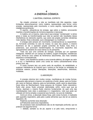 24
4444
A ENERGIA CÓSMICAA ENERGIA CÓSMICAA ENERGIA CÓSMICAA ENERGIA CÓSMICA
1) MATÉRIA, ENERGIA, ESPÍRITO
Na criação universal, a vida se manifesta sob três aspectos, cujas
limitações desconhecemos: como matéria, representada pela forma; como
energia, representada pelo movimento, e como espírito, representado pela
inteligência-sentimento.
O espírito, utilizando-se da energia, age sobre a matéria, provocando
reações e transformações de inúmeros aspectos e naturezas.
A matéria, em si mesma, nada mais é que energia ‘‘condensada’’ a vários
graus e todas as transformações que nela se operam são resultados dessa
interferência do elemento espírito, que sobre ela projeta correntes vibratórias
mais rápidas, finas e elevadas, que a desagregam ou modificam.
A energia está sempre em movimento, condensando-se ou expandindo-
se, formando correntes no seio da massa; no caso dos passes, o mesmo
fenômeno se dá: o operador projeta correntes de fluidos mais finos e
poderosos, que provocam transformações no movimento específico dos
agrupamentos celulares do corpo denso ou do perispírito.
Toda vez que uma corrente de energia, acionada por um operador
inteligente, interfere em um campo da matéria, surgem limitações, resistências
locais; forma-se uma cadeia de fenômenos decorrentes, dos mais variados
aspectos e conseqüências.
Assim, uma resistência oposta a uma corrente elétrica, dá origem ao calor
e à luz; a interferência sobre uma corda de violino suficientemente tensa
produz som, etc.
O corpo humano tem um ponto certo de equilíbrio, de estabilidade, e
qualquer interferência do Espírito que o anima ou de forças ou entidades do
ambiente exterior, produz alterações, distorções, desarmonias, distúrbios,
moléstias.
2) ABSORÇÃO
A energia cósmica tem muitos nomes, manifesta-se de muitas formas,
conquanto seja sempre a mesma, em essência e fundo: akasa, para os hindus,
aôr, para os hebreus, telesma, para os hermetistas, azoth, para os alquimistas,
força ódica de Reichembach, força psíquica de Crookes, fluido mesmérico,
fluido vital, prana, fluido universal, eletricidade, enfim, como quer que se
chame, ésempre o mesmo fluido cósmico fundamental, do qual uma das
manifestações mais úteis e poderosas é o magnetismo, visto que pode ser
utilizado em forma simples e acessível aos homens, na cura de moléstias.
Como já vimos, a absorção dessa força, pelo corpo humano, é realizada
pelo aparelho respiratório, pela pele e pelos alimentos que vão ter ao sistema
digestório. (6)
Podemos aumentar essa absorção:
a) Praticando exercícios respiratórios.
Os processos mais aconselháveis são os de respiração profunda, que se
praticam da seguinte forma:
— deitado, sentado ou de pé, aspirar o ar pelo nariz, empurrando o
 