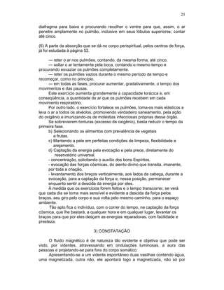 25
diafragma para baixo e procurando recolher o ventre para que, assim, o ar
penetre amplamente no pulmão, inclusive em seus lóbulos superiores; contar
até cinco.
(6) A parte da absorção que se dá no corpo perispiritual, pelos centros de força,
já foi estudada à página 52.
— reter o ar nos pulmões, contando, da mesma forma, até cinco.
— soltar o ar lentamente pela boca, contando o mesmo tempo e
procurando esvaziar os pulmões completamente.
— reter os pulmões vazios durante o mesmo período de tempo e
recomeçar, como no princípio.
— em todas as fases, procurar aumentar, gradativamente, o tempo dos
movimentos e das pausas.
Este exercício aumenta grandemente a capacidade torácica e, em
conseqüência, a quantidade de ar que os pulmões recebem em cada
movimento respiratório.
Por outro lado, o exercício fortalece os pulmões, toma-os mais elásticos e
leva o ar a todos os alvéolos, promovendo verdadeiro saneamento, pela ação
do oxigênio e imunizando-os de moléstias infecciosas próprias desse órgão.
Se sobrevierem tonturas (excesso de oxigênio), basta reduzir o tempo da
primeira fase.
b) Selecionando os alimentos com prevalência de vegetais
e frutas.
c) Mantendo a pele em perfeitas condições de limpeza, flexibilidade e
arejamento.
d) Captação da energia pela evocação e pela prece, diretamente do
reservatório universal.
- concentração, solicitando o auxílio dos bons Espíritos.
- evocação das forças cósmicas, do alento divino que transita, imanente,
por toda a criação.
- levantamento dos braços verticalmente, aos lados da cabeça, durante a
evocação, para a captação da força e, nessa posição, permanecer
enquanto sentir a descida da energia por eles.
À medida que os exercícios forem feitos e o tempo transcorrer, se verá
que cada dia se torna mais sensível e evidente a descida da força pelos
braços, seu giro pelo corpo e sua volta pelo mesmo caminho, para o espaço
ambiente.
Tão apto fica o indivíduo, com o correr do tempo, na captação da força
cósmica, que lhe bastará, a qualquer hora e em qualquer lugar, levantar os
braços para que por eles desçam as energias reparadoras, com facilidade e
presteza.
3) CONSTATAÇÃO
O fluido magnético é de natureza tão evidente e objetiva que pode ser
visto, por videntes, atravessando em ondulações luminosas, a aura das
pessoas e projetando-se para fora do corpo somático.
Apresentando-se a um vidente espontâneo duas vasilhas contendo água,
uma magnetizada, outra não, ele apontará logo a magnetizada, não só por
 