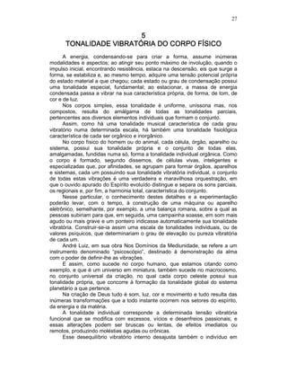 27
5555
TONALIDADE VIBRATÓRIA DO CORPO FÍSICOTONALIDADE VIBRATÓRIA DO CORPO FÍSICOTONALIDADE VIBRATÓRIA DO CORPO FÍSICOTONALIDADE VIBRATÓRIA DO CORPO FÍSICO
A energia, condensando-se para criar a forma, assume inúmeras
modalidades e aspectos; ao atingir seu ponto máximo de involução, quando o
impulso inicial, encontrando resistência, estaca na descensão, eis que surge a
forma, se estabiliza e, ao mesmo tempo, adquire uma tensão potencial própria
do estado material a que chegou; cada estado ou grau de condensação possui
uma tonalidade especial, fundamental; ao estacionar, a massa de energia
condensada passa a vibrar na sua característica própria, de forma, de tom, de
cor e de luz.
Nos corpos simples, essa tonalidade é uniforme, uníssona mas, nos
compostos, resulta do amálgama de todas as tonalidades parciais,
pertencentes aos diversos elementos individuais que formam o conjunto.
Assim, como há uma tonalidade musical característica de cada grau
vibratório numa determinada escala, há também uma tonalidade fisiológica
característica de cada ser orgânico e inorgânico.
No corpo físico do homem ou do animal, cada célula, órgão, aparelho ou
sistema, possui sua tonalidade própria e o conjunto de todas elas,
amalgamadas, fundidas numa só, forma a tonalidade individual orgânica. Como
o corpo é formado, segundo dissemos, de células vivas, inteligentes e
especializadas que, por afinidades, se agrupam para formar órgãos, aparelhos
e sistemas, cada um possuindo sua tonalidade vibratória individual, o conjunto
de todas estas vibrações é uma verdadeira e maravilhosa orquestração, em
que o ouvido apurado do Espírito evoluído distingue e separa os sons parciais,
os regionais e, por fim, a harmonia total, característica do conjunto.
Nesse particular, o conhecimento destes detalhes e a experimentação
poderão levar, com o tempo, à construção de uma máquina ou aparelho
eletrônico, semelhante, por exemplo, a uma balança romana, sobre a qual as
pessoas subiriam para que, em seguida, uma campainha soasse, em som mais
agudo ou mais grave e um ponteiro indicasse automaticamente sua tonalidade
vibratória. Construir-se-ia assim uma escala de tonalidades individuais, ou de
valores psíquicos, que determinariam o grau de elevação ou pureza vibratória
de cada um.
André Luiz, em sua obra Nos Domínios da Mediunidade, se refere a um
instrumento denominado “psicoscópio”, destinado à demonstração da alma
com o poder de definir-lhe as vibrações.
E assim, como sucede no corpo humano, que estamos citando como
exemplo, e que é um universo em miniatura, também sucede no macrocosmo,
no conjunto universal da criação, no qual cada corpo celeste possui sua
tonalidade própria, que concorre à formação da tonalidade global do sistema
planetário a que pertence.
Na criação de Deus tudo é som, luz, cor e movimento e tudo resulta das
inúmeras transformações que a todo instante ocorrem nos setores do espírito,
da energia e da matéria.
A tonalidade individual corresponde a determinada tensão vibratória
funcional que se modifica com excessos, vícios e desenfreios passionais; e
essas alterações podem ser bruscas ou lentas, de efeitos imediatos ou
remotos, produzindo moléstias agudas ou crônicas.
Esse desequilíbrio vibratório interno desajusta também o indivíduo em
 
