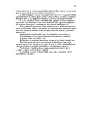 28
relação ao ambiente exterior, causando-lhe perturbações mais ou menos sérias
que, às vezes, se tornam mesmo incompreensíveis.
O tratamento pelos passes visa, justamente, promover o reajustamento do
equilíbrio interno e externo, provocando no organismo as reações necessárias,
de acordo com as leis da própria natureza, sem violências ou forçamentos.
A saúde resulta da sintonia vibratória entre órgãos e sistemas internos do
organismo, bem como deste com o meio ambiente, pelo jogo ininterrupto das
absorções e eliminações, condensações e dispersões da energia vital.
Nas moléstias compulsórias, isto é, nas necessárias a resgates cármicos,
esses desequilíbrios provêm, comumente, da interferência de agentes do plano
invisível e nenhum tratamento produzirá outro efeito que ligeiras e provisórias
atenuações.
Já estudamos o ser humano como um organismo celular dinâmico.
É uma unidade vibratória que absorve e emite radiações diferentes:
1) Físicas: calor, magnetismo, luz.
2) Psíquicas: ondas vitais, essenciais, pensamentos, idéias, desejos, etc.
Tudo isso age e reage sobre outros seres, influenciando-os em sua
vontade, sentimentos, pensamentos e atos. E tudo se reflete na radiação tonal,
na aura individual, criando atmosfera boa ou má, atrativa ou repulsiva.
As afinidades vibratórias é que regulam esse intercâmbio de dar e
receber, no plano invisível, forças e fluidos.
É essencial, por isso, uma aura limpa e pura para só se atrair e emitir
coisas boas e elevadas.
 