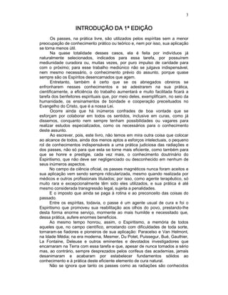 3
INTRODUÇÃO DA 1ª EDIÇÃOINTRODUÇÃO DA 1ª EDIÇÃOINTRODUÇÃO DA 1ª EDIÇÃOINTRODUÇÃO DA 1ª EDIÇÃO
Os passes, na prática livre, são utilizados pelos espíritas sem a menor
preocupação de conhecimento prático ou teórico e, nem por isso, sua aplicação
se torna menos útil.
Na quase totalidade desses casos, ela é feita por indivíduos já
naturalmente selecionados, indicados para essa tarefa, por possuírem
mediunidade curadora ou, muitas vezes, por puro impulso de caridade para
com o próximo; para esse trabalho mediúnico não se julgava indispensável,
nem mesmo necessário, o conhecimento prévio do assunto, porque quase
sempre são os Espíritos desencarnados que agem.
Entretanto, também é certo que se os abnegados obreiros se
enfronharem nesses conhecimentos e se adestrarem na sua prática,
cientificamente, a eficiência do trabalho aumentará e muito facilitada ficará a
tarefa dos benfeitores espirituais que, por meio deles, exemplificam, no seio da
humanidade, os ensinamentos de bondade e cooperação preceituados no
Evangelho do Cristo, que é a nossa Lei.
Ocorre ainda que há inúmeros confrades de boa vontade que se
esforçam por colaborar em todos os sentidos, inclusive em curas, como já
dissemos, conquanto nem sempre tenham possibilidades ou vagares para
realizar estudos especializados, como os necessários para o conhecimento
deste assunto.
Ao escrever, pois, este livro, não temos em mira outra coisa que colocar
ao alcance de todos, ainda dos menos aptos a esforços intelectuais, o pequeno
rol de conhecimentos indispensáveis a uma prática judiciosa das radiações e
dos passes, não só para que esta se torne mais eficiente, como também para
que se honre e prestigie, cada vez mais, o conhecimento doutrinário do
Espiritismo, que não deve ser negligenciado ou desconhecido em nenhum de
seus inúmeros aspectos.
No campo da ciência oficial, os passes magnéticos nunca foram aceitos e
sua aplicação vem sendo sempre ridicularizada, mesmo quando realizada por
médicos e outros profissionais titulados; por isso, como agente terapêutico, só
muito rara e excepcionalmente têm sido eles utilizados, e sua prática é até
mesmo considerada transgressão legal, sujeita a penalidades.
E o imposto que ainda se paga à rotina e ao preconceito das coisas do
passado.
Entre os espíritas, todavia, o passe é um agente usual de cura e foi o
Espiritismo que promoveu sua reabilitação aos olhos do povo, prestando-lhe
desta forma enorme serviço, mormente ao mais humilde e necessitado que,
dessa prática, aufere enormes beneficios.
Ao mesmo tempo honrou, assim, o Espiritismo, a memória de todos
aqueles que, no campo científico, arrostando com dificuldades de toda sorte,
tornaram-se fiadores e pioneiros de sua aplicação: Paracelso e Van Helmont,
na Idade Média; na era moderna, Mesmer, Du Potet, Puissegur, Bué, Gauthier,
La Fontaine, Deleuse e outros eminentes e devotados investigadores que
encarnaram na Terra com essa tarefa e que, apesar de nunca tomados a sério
mas, ao contrário, sempre desprezados pelos corifeus das academias, jamais
desanimaram e acabaram por estabelecer fundamentos sólidos ao
conhecimento e à prática deste eficiente elemento de cura natural.
Não se ignora que tanto os passes como as radiações são conhecidos
 