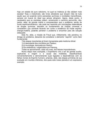 30
hoje um estado de puro ceticismo, no qual os médicos já não adotam mais
escolas” fixas e irredutíveis; são livres atiradores que lançam mão de tudo
aquilo que vai surgindo como panacéias químicas e novidades maravilhosas,
sempre em busca do ideal que jamais atingiram. Agora, deste ponto, é
necessário que os cientistas voltem, rememorem o caminho percorrido, não-
isento, aliás, de grande mérito e compreendam que o problema, sendo de
fundo espiritual-dinâmico, não pode ser resolvido por inoculações sistemáticas
de drogas químicas; estudem os fundamentos da criação universal e
considerem que somente levando em conta a existência da tríade espírito-
energia-matéria, poderão penetrar o problema e encontrar para ele solução
adequada.
Esta foi, aliás, a missão de Freud que, infelizmente, não penetrou no
âmago do problema, deixando de considerar o elemento ‘‘espírito’’ como fator
fundamental.
Três etapas importantes já foram transpostas pela medicina oficial:
1) A descoberta dos micróbios por Pasteur;
2) A imunologia, teorizada por Herlich;
3) Os antibióticos, vulgarizados por Fleming.
Todas se aproximando, cada vez mais, dos fatores imponderáveis.
Numa etapa mais avançada, o Espiritismo virá a ser de grande auxílio,
explicando a origem e a causa das moléstias, classificandoas
convenientemente e demonstrando suas ligações e dependências com as
falhas morais do Espírito humano, próprias, aliás, das etapas primárias de sua
evolução em mundos inferiores, dos quais este nosso planeta é um expressivo
exemplo.
 