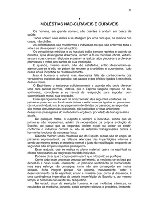 31
7777
MOLÉSTIAS NÃOMOLÉSTIAS NÃOMOLÉSTIAS NÃOMOLÉSTIAS NÃO----CURÁVEIS E CURÁVEISCURÁVEIS E CURÁVEISCURÁVEIS E CURÁVEISCURÁVEIS E CURÁVEIS
Os homens, em grande número, são doentes e andam em busca de
saúde.
Todos sofrem seus males e se afadigam por uma cura que, na maioria dos
casos, não obtêm.
As enfermidades são multiformes e indivíduos há que são enfermos toda a
vida e se desesperam com tal suplício.
Os consultórios médicos e os hospitais estão sempre repletos e quando os
doentes, após desenganos dolorosos, perdem a fé na medicina oficial, voltam-
se para suas crenças religiosas e passam a realizar atos piedosos e a oferecer
promessas e votos aos santos de sua predileção.
E quando, mesmo assim, não são satisfeitos, então desorientam-se,
atemorizam-se e não se pejam de recorrer a charlatães e curandeiros, tudo
nessa ânsia incontida de restabelecimento.
Isso é humano e natural mas demonstra falta de conhecimento dos
verdadeiros aspectos da questão: das causas e dos efeitos ligados à existência
desses males.
O Espiritismo o esclarece suficientemente e quando não pode oferecer
uma cura radical permite, todavia, que o Espírito fatigado repouse no seu
sofrimento, console-se e se revista de resignação para suportar, com
superioridade moral, sua provação.
Esse apaziguamento vem da compreensão das seguintes verdades: as
primeiras possuem um fundo mais íntimo e estão sempre ligadas ao panorama
cármico individual, isto é, ao pagamento de dívidas do passado; as segundas
são meras circunstâncias ocasionais, não radicadas a vidas anteriores;
desajustes passageiros do metabolismo orgânico, por efeito de transgressões
atuais.
De qualquer forma, o culpado é sempre o indivíduo, sendo que as
primeiras são imperativas, advêm da necessidade da própria evolução do
Espírito, ao passo que as segundas podem existir ou deixar de existir,
conforme o indivíduo cometa ou não as referidas transgressões contra a
harmonia funcional da natureza física.
Dizendo melhor: umas moléstias são do Espírito, outras são do corpo, as
primeiras representando os reflexos exteriores das imperfeições internas e
sendo ao mesmo tempo o processo normal e justo da reabilitação, enquanto as
segundas são simples reajustes passageiros.
Esse reajuste, que se realiza no plano material, opera no espiritual os
efeitos necessários ao progresso moral do indivíduo.
Pode-se dizer que o corpo queima para que o Espírito se purifique.
Como todo esse processo provoca sofrimento, a medicina se esforça por
debelá-lo e nisso existe, realmente, um profundo sentimento de humanidade;
mas esse esforço não consegue, como não tem conseguido em muitos
séculos, êxito integral porque não poderia, naturalmente, deter o
desenvolvimento da lei espiritual; anular a moléstia que, como já dissemos, é
uma contingência imperativa da própria imperfeição do Espírito e, ao mesmo
tempo, o processo natural de seu reequilíbrio.
No estado atual da evolução humana, e nas moléstias cármicas, os
resultados da medicina, portanto, serão sempre relativos e precários, limitando-
 