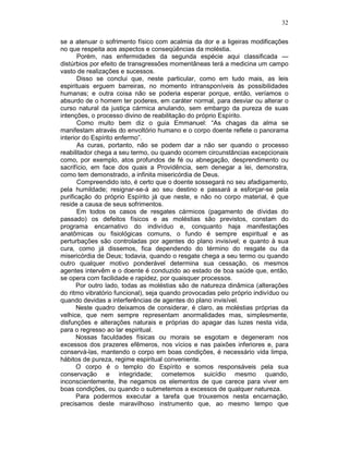 32
se a atenuar o sofrimento físico com acalmia da dor e a ligeiras modificações
no que respeita aos aspectos e conseqüências da moléstia.
Porém, nas enfermidades da segunda espécie aqui classificada —
distúrbios por efeito de transgressões momentâneas terá a medicina um campo
vasto de realizações e sucessos.
Disso se conclui que, neste particular, como em tudo mais, as leis
espirituais erguem barreiras, no momento intransponíveis às possibilidades
humanas; e outra coisa não se poderia esperar porque, então, veríamos o
absurdo de o homem ter poderes, em caráter normal, para desviar ou alterar o
curso natural da justiça cármica anulando, sem embargo da pureza de suas
intenções, o processo divino de reabilitação do próprio Espírito.
Como muito bem diz o guia Emmanuel: “As chagas da alma se
manifestam através do envoltório humano e o corpo doente reflete o panorama
interior do Espírito enfermo”.
As curas, portanto, não se podem dar a não ser quando o processo
reabilitador chega a seu termo, ou quando ocorrem circunstâncias excepcionais
como, por exemplo, atos profundos de fé ou abnegação, desprendimento ou
sacrifício, em face dos quais a Providência, sem denegar a lei, demonstra,
como tem demonstrado, a infinita misericórdia de Deus.
Compreendido isto, é certo que o doente sossegará no seu afadigamento,
pela humildade; resignar-se-á ao seu destino e passará a esforçar-se pela
purificação do próprio Espírito já que neste, e não no corpo material, é que
reside a causa de seus sofrimentos.
Em todos os casos de resgates cármicos (pagamento de dívidas do
passado) os defeitos físicos e as moléstias são previstos, constam do
programa encarnativo do indivíduo e, conquanto haja manifestações
anatômicas ou fisiológicas comuns, o fundo é sempre espiritual e as
perturbações são controladas por agentes do plano invisível; e quanto à sua
cura, como já dissemos, fica dependendo do término do resgate ou da
misericórdia de Deus; todavia, quando o resgate chega a seu termo ou quando
outro qualquer motivo ponderável determina sua cessação, os mesmos
agentes intervêm e o doente é conduzido ao estado de boa saúde que, então,
se opera com facilidade e rapidez, por quaisquer processos.
Por outro lado, todas as moléstias são de natureza dinâmica (alterações
do ritmo vibratório funcional), seja quando provocadas pelo próprio indivíduo ou
quando devidas a interferências de agentes do plano invisível.
Neste quadro deixamos de considerar, é claro, as moléstias próprias da
velhice, que nem sempre representam anormalidades mas, simplesmente,
disfunções e alterações naturais e próprias do apagar das luzes nesta vida,
para o regresso ao lar espiritual.
Nossas faculdades físicas ou morais se esgotam e degeneram nos
excessos dos prazeres efêmeros, nos vícios e nas paixões inferiores e, para
conservá-las, mantendo o corpo em boas condições, é necessário vida limpa,
hábitos de pureza, regime espiritual conveniente.
O corpo é o templo do Espírito e somos responsáveis pela sua
conservação e integridade; cometemos suicídio mesmo quando,
inconscientemente, lhe negamos os elementos de que carece para viver em
boas condições, ou quando o submetemos a excessos de qualquer natureza.
Para podermos executar a tarefa que trouxemos nesta encarnação,
precisamos deste maravilhoso instrumento que, ao mesmo tempo que
 