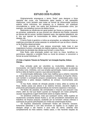 34
8888
ESTUDO DOSESTUDO DOSESTUDO DOSESTUDO DOS FLUÍDOSFLUÍDOSFLUÍDOSFLUÍDOS
Originariamente emprega-se o termo “fluido” para designar a força
operante das curas, nos tratamentos pelos passes e nas operações
mediúnicas, como também para todas as formas de influenciação psíquica
exterior sobre indivíduos, em presença ou a distância, em quaisquer
circunstâncias e, ainda, nos casos dos fenômenos provocados como, por
exemplo, nos trabalhos comuns de efeitos físicos.
Realmente as influências em geral podem ser físicas ou psíquicas, sendo
as primeiras, justamente, as que ocorrem por influência dos fluidos, enquanto
as últimas são do campo, também bastante vasto, dos agentes telepáticos, isto
é, dos que operam as transmissões de idéias, pensamentos, impulsos,
desejos, etc.
O termo fluido é genérico e indica as emanações, as radiações físicas ou
orgânicas provindas de outras pessoas no ambiente em que se situa o doente,
ou de Espíritos desencarnados.
O fluido provindo de uma pessoa encarnada nada mais é que
magnetismo humano, emanação de matéria orgânica, força animal existente ou
decorrente da atividade das células que formam o corpo físico.
Este fluido, esta emanação podem ser bons ou maus, benéficos ou
perniciosos, segundo a condição física ou moral do emissor, e concorrem a
formar as auras individuais. (7)
(7) Vide o Capitulo “E(7) Vide o Capitulo “E(7) Vide o Capitulo “E(7) Vide o Capitulo “Estudo do Perispírito” emstudo do Perispírito” emstudo do Perispírito” emstudo do Perispírito” em Iniciação Espírita,Iniciação Espírita,Iniciação Espírita,Iniciação Espírita, EditoraEditoraEditoraEditora
Aliança.Aliança.Aliança.Aliança.
Essa emissão pode ser voluntária ou involuntária, deliberada ou
inconsciente. Um Espírito inferior, desencarnado, pode impregnar as pessoas
de fluidos ruins, mórbidos, com sua simples aproximação, mesmo quando não
tenha a idéia de fazê-lo e ignore o que está acontecendo.
A contaminação deliberada, muito mais maléfica que a anterior, transmite
ao doente não só os próprios fluidos pesados e mórbidos do Espírito inferior,
com também o contingente psíquico complementar, representado pelos maus
pensamentos e pelos desejos maléficos do emissor, movimentados pela
vontade.
O mau fluido, dotado de vibração pesada e baixa, afeta os centros de
força, destes passa aos plexos e ao sistema nervoso, atacando órgãos e
produzindo perturbações psicossomáticas de inúmeros aspectos e naturezas.
Há fluidos tão pesados, tão animalizados e impuros que possuem mau
cheiro; além do mal que fazem quando se impregnam em nosso perispírito,
causam repugnância e agem fortemente sobre os órgãos internos.
Os sensitivos (médiuns), mais que quaisquer outros, estão sujeitos ao
recebimento constante desses fluidos e, se não procederem diariamente aos
trabalhos de limpeza psíquica, acabarão por se tornarem vítimas crônicas e
submissas de graves perturbações pro vindas da contaminação fluídica.
Os Espíritos obsessores condensam fluidos até torná-los viscosos,
fortemente aderentes e com eles envolvem as regiões ou os órgãos que
desejam atingir e até mesmo a aura toda da vítima, isolando esta
completamente do meio exterior; nestes casos, e não havendo reações da
 
