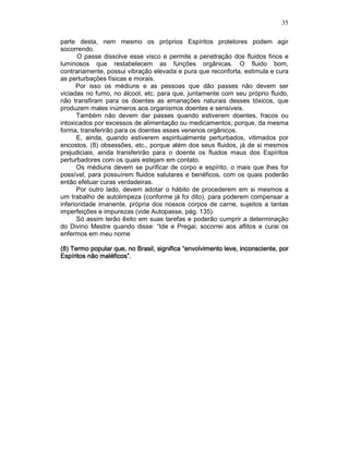 35
parte desta, nem mesmo os próprios Espíritos protetores podem agir
socorrendo.
O passe dissolve esse visco e permite a penetração dos fluidos finos e
luminosos que restabelecem as funções orgânicas. O fluido bom,
contrariamente, possui vibração elevada e pura que reconforta, estimula e cura
as perturbações físicas e morais.
Por isso os médiuns e as pessoas que dão passes não devem ser
viciadas no fumo, no álcool, etc. para que, juntamente com seu próprio fluido,
não transfiram para os doentes as emanações naturais desses tóxicos, que
produzem males inúmeros aos organismos doentes e sensíveis.
Também não devem dar passes quando estiverem doentes, fracos ou
intoxicados por excessos de alimentação ou medicamentos, porque, da mesma
forma, transferirão para os doentes esses venenos orgânicos.
E, ainda, quando estiverem espiritualmente perturbados, vitimados por
encostos, (8) obsessões, etc., porque além dos seus fluidos, já de si mesmos
prejudiciais, ainda transferirão para o doente os fluidos maus dos Espíritos
perturbadores com os quais estejam em contato.
Os médiuns devem se purificar de corpo e espírito, o mais que lhes for
possível, para possuírem fluidos salutares e benéficos, com os quais poderão
então efetuar curas verdadeiras.
Por outro lado, devem adotar o hábito de procederem em si mesmos a
um trabalho de autolimpeza (conforme já foi dito), para poderem compensar a
inferioridade imanente, própria dos nossos corpos de carne, sujeitos a tantas
imperfeições e impurezas (vide Autopasse, pág. 135).
Só assim terão êxito em suas tarefas e poderão cumprir a determinação
do Divino Mestre quando disse: “Ide e Pregai; socorrei aos aflitos e curai os
enfermos em meu nome
(8) Termo popular que(8) Termo popular que(8) Termo popular que(8) Termo popular que, no Brasil, significa “envolvimento leve, inconsciente, por, no Brasil, significa “envolvimento leve, inconsciente, por, no Brasil, significa “envolvimento leve, inconsciente, por, no Brasil, significa “envolvimento leve, inconsciente, por
Espíritos não maléficos”.Espíritos não maléficos”.Espíritos não maléficos”.Espíritos não maléficos”.
 