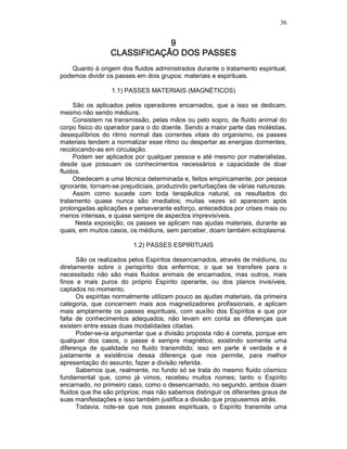 36
9999
CLASSIFICAÇÃO DOS PASSESCLASSIFICAÇÃO DOS PASSESCLASSIFICAÇÃO DOS PASSESCLASSIFICAÇÃO DOS PASSES
Quanto à origem dos fluidos administrados durante o tratamento espiritual,
podemos dividir os passes em dois grupos: materiais e espirituais.
1.1) PASSES MATERIAIS (MAGNÉTICOS)
São os aplicados pelos operadores encarnados, que a isso se dedicam,
mesmo não sendo médiuns.
Consistem na transmissão, pelas mãos ou pelo sopro, de fluido animal do
corpo fisico do operador para o do doente. Sendo a maior parte das moléstias,
desequilíbrios do ritmo normal das correntes vitais do organismo, os passes
materiais tendem a normalizar esse ritmo ou despertar as energias dormentes,
recolocando-as em circulação.
Podem ser aplicados por qualquer pessoa e até mesmo por materialistas,
desde que possuam os conhecimentos necessários e capacidade de doar
fluidos.
Obedecem a uma técnica determinada e, feitos empiricamente, por pessoa
ignorante, tornam-se prejudiciais, produzindo perturbações de várias naturezas.
Assim como sucede com toda terapêutica natural, os resultados do
tratamento quase nunca são imediatos; muitas vezes só aparecem após
prolongadas aplicações e perseverante esforço, antecedidos por crises mais ou
menos intensas, e quase sempre de aspectos imprevisíveis.
Nesta exposição, os passes se aplicam nas ajudas materiais, durante as
quais, em muitos casos, os médiuns, sem perceber, doam também ectoplasma.
1.2) PASSES ESPIRITUAIS
São os realizados pelos Espíritos desencarnados, através de médiuns, ou
diretamente sobre o perispírito dos enfermos; o que se transfere para o
necessitado não são mais fluidos animais de encarnados, mas outros, mais
finos e mais puros do próprio Espírito operante, ou dos planos invisíveis,
captados no momento.
Os espíritas normalmente utilizam pouco as ajudas materiais, da primeira
categoria, que concernem mais aos magnetizadores profissionais, e aplicam
mais amplamente os passes espirituais, com auxílio dos Espíritos e que por
falta de conhecimentos adequados, não levam em conta as diferenças que
existem entre essas duas modalidades citadas.
Poder-se-ia argumentar que a divisão proposta não é correta, porque em
qualquer dos casos, o passe é sempre magnético, existindo somente uma
diferença de qualidade no fluido transmitido; isso em parte é verdade e é
justamente a existência dessa diferença que nos permite, para melhor
apresentação do assunto, fazer a divisão referida.
Sabemos que, realmente, no fundo só se trata do mesmo fluido cósmico
fundamental que, como já vimos, recebeu muitos nomes; tanto o Espírito
encarnado, no primeiro caso, como o desencarnado, no segundo, ambos doam
fluidos que lhe são próprios; mas não sabemos distinguir os diferentes graus de
suas manifestações e isso também justifica a divisão que propusemos atrás.
Todavia, note-se que nos passes espirituais, o Espírito transmite uma
 
