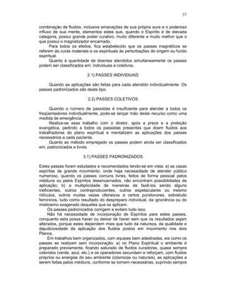 37
combinação de fluidos, inclusive emanações de sua própria aura e o poderoso
influxo de sua mente, elementos estes que, quando o Espírito é de elevada
categoria, possui grande poder curativo, muito diferente e muito melhor que o
que possui o magnetizador encarnado.
Para todos os efeitos, fica estabelecido que os passes magnéticos se
referem às curas materiais e os espirituais às perturbações de origem ou fundo
espiritual.
Quanto à quantidade de doentes atendidos simultaneamente os passes
podem ser classificados em: individuais e coletivos.
2.1) PASSES INDIVIDUAIS
Quando as aplicações são feitas para cada atendido individualmente. Os
passes padronizados são deste tipo.
2.2) PASSES COLETIVOS
Quando o número de passistas é insuficiente para atender a todos os
freqüentadores individualmente, pode-se lançar mão deste recurso como uma
medida de emergência.
Realiza-se esse trabalho com o diretor, após a prece e a preleção
evangélica, pedindo a todos os passistas presentes que doem fluidos aos
trabalhadores do plano espiritual e mentalizem as aplicações dos passes
necessários a cada paciente.
Quanto ao método empregado os passes podem ainda ser classificados
em: padronizados e livres.
3.1) PASSES PADRONIZADOS
Estes passes foram estudados e recomendados tendo-se em vista: a) as casas
espíritas de grande movimento, onde haja necessidade de atender público
numeroso, quando os passes comuns livres, feitos de forma pessoal pelos
médiuns ou pelos Espíritos desencarnados. não encontram possibilidades de
aplicação; b) a multiplicidade de maneiras de fazê-los sendo alguns
ineficientes, outros contraproducentes, outros espetaculares ou mesmo
ridículos, outros muitas vezes ofensivos a certos pundonores, sobretudo
femininos, tudo como resultado do despreparo individual, da ignorância ou do
misticismo exagerado daqueles que os aplicam.
Os passes padronizados corrigem e evitam tudo isso.
Não há necessidade de incorporação de Espíritos para estes passes,
conquanto esta possa haver ou deixar de haver sem que os resultados sejam
alterados, porque estes dependem mais que tudo da natureza, da qualidade e
dajudiciosidade da aplicação dos fluidos postos em movimento nos dois
Planos.
Em trabalhos bem organizados, com equipes bem adestradas, eis como os
passes se realizam sem incorporação: a) no Plano Espiritual o ambiente é
preparado previamente, ficando saturado de fluidos curadores, quase sempre
coloridos (verde, azul, etc.) e os operadores secundam e reforçam, com fluidos
próprios ou energias do seu ambiente (cósmicas ou naturais), as aplicações a
serem feitas pelos médiuns, conforme se tornem necessárias, suprindo sempre
 