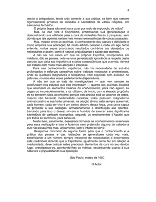 4
desde a antiguidade, tendo sido corrente a sua prática, se bem que sempre
rigorosamente privativa de iniciados e sacerdotes de várias religiões, em
santuários fechados.
O próprio Jesus não ensinou a curar por meio de imposição de mãos?
Mas, se não fora o Espiritismo, promovendo sua generalização e
demonstrando sua utilidade para a cura de moléstias fisicas e psíquicas, sem
dúvida que tais agentes seriam hoje meras reminiscências de coisas passadas.
Mas, mesmo entre os espíritas, o conhecimento dos passes e deficiente e
muito empírica sua aplicação; há muito arbítrio pessoal e cada um age como
entende, muitas vezes provocando resultados contrários aos desejados ou
necessários e assim, como é natural, prejudicando a saúde dos doentes.
A não ser nos casos em que os próprios Espíritos, incorporados em
médiuns, dão os passes, nota-se uma generalizada ignorância a respeito deste
assunto que, pela sua importância e pelas conseqüências que acarreta, deverá
ser tratado com muito mais atenção e interesse.
Para seu conhecimento, repetimos, não há necessidade de estudos
prolongados e esforços cansativos sobre tratados massudos e pretensiosos,
onde as questões magnéticas e telepáticas, vêm expostas com excesso de
palavras, no mais das vezes perfeitamente dispensáveis.
A não ser que se trate de investigadores — que nem sempre se
aprofundam nos estudos que lhes interessam — quanto aos espíritas, bastará
que assimilem os elementos básicos do conhecimento, para não agirem às
cegas ou inconscientemente, e os utilizem, de início, com o elevado propósito
de se tornarem úteis ao próximo, porque esta prática está ao alcance de todos,
mesmo não havendo mediunidade curadora; todos possuem magnetismo
animal curativo e sua fonte universal, na criação divina, está sempre acessível;
cada homem, cada ser vivo é um centro atrativo dessa força, uma usina capaz
de proceder à sua captação, armazenamento e distribuição aos doentes,
bastando para isso o desejo sincero e humilde de exercer esse dignificante
sacerdócio de caridade evangélica, segundo os ensinamentos d’Aquele que
por todos se sacrificou, para salvá-los.
Neste livro, justamente, desejamos fornecer os conhecimentos essenciais
para essa realização e isso o fazemos sem pretensão alguma de sabedoria
que não possuímos mas, unicamente, com o intuito de servir.
Desejamos concorrer de alguma forma para que o conhecimento e a
prática dos passes e das radiações se generalizem cada vez mais,
beneficiando a um número sempre crescente de necessitados e encerramos
este preâmbulo dizendo que o Espiritismo, igualmente como fez em relação à
mediunidade, deve colocar estes preciosos elementos de cura no seu devido
lugar, prestigiando-os, apontando-lhes os méritos, esclarecendo quanto à sua
natureza e popularizando sua aplicação.
São Pau/o, março de 1950
O Autor
 