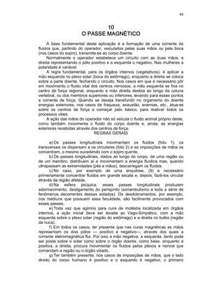 40
10101010
O PASSE MAGNÉO PASSE MAGNÉO PASSE MAGNÉO PASSE MAGNÉTICOTICOTICOTICO
A base fundamental desta aplicação é a formação de uma corrente de
fluidos que, partindo do operador, veiculados pelas suas mãos ou pela boca
(nos casos do sopro), transmite-se ao corpo doente.
Normalmente o operador estabelece um circuito com as duas mãos, a
direita representando o pólo positivo e a esquerda o negativo. Nas mulheres a
polaridade é variável.
A regra fundamental, para os órgãos internos (vegetativos), é aplicar a
mão esquerda no plexo solar (boca do estômago), enquanto a direita se coloca
sobre a parte doente, fechando o circuito. Nos casos em que é necessário pôr
em movimento o fluido vital dos centros nervosos, a mão esquerda se fixa no
centro de força regional, enquanto a mão direita desliza ao longo da coluna
vertebral, ou dos membros superiores ou inferiores, levando para esses pontos
a corrente de força. Quando se deseja transfundir no organismo do doente
energias exteriores, nos casos de fraqueza, exaustão, anemias, etc., atua-se
sobre os centros de força a começar pelo básico, para reativar todos os
processos vitais.
A ação das mãos do operador não só veicula o fluido animal próprio deste,
como também movimenta o fluido do corpo doente e, ainda, as energias
exteriores recebidas através dos centros de força.
REGRAS GERAIS
a) Os passes longitudinais movimentam os fluidos (foto 1), os
transversais os dispersam e os circulares (foto 2) e as imposições de mãos os
concentram, o mesmo sucedendo com o sopro quente.
b) Os passes longitudinais, dados ao longo do corpo, de uma região ou
de um membro, distribuem aí e movimentam a energia fluídica mas, quando
ultrapassam as extremidades (pés e mãos), descarregam os fluidos.
c) No caso, por exemplo de uma anquilose, (9) e necessário
primeiramente concentrar fluidos em grande escala e, depois, fazê-los circular
através da região afetada.
d) Na esfera psíquica, esses passes longitudinais produzem
adormecimento, desligamento do perispírito (sonambulismo e toda a série de
fenômenos decorrentes desses estados). Os desdobramentos, por exemplo,
nos médiuns que possuem essa faculdade, são facilmente provocados com
esses passes.
e) Toda vez que agimos para cura de moléstia localizada em órgãos
internos, a ação inicial deve ser levada ao Vago-Simpático, com a mão
esquerda sobre o plexo solar (região do estômago) e a direita no bulbo (região
da nuca).
f) Em todos os casos, ter presente que nas curas magnéticas as mãos
representam os dois pólos — positivo e negativo—, através dos quais a
corrente eletromagnética flui. Por isso a mão negativa, a esquerda, tanto pode
ser posta sobre o solar como sobre o órgão doente, como base, enquanto a
positiva, a direita, procura movimentar os fluidos pelos plexos e nervos que
comandam a região ou o órgão visado.
g) Ter também presente, nos casos de imposições de mãos, que o lado
direito do corpo humano é positivo e o esquerdo é negativo, o primeiro
 