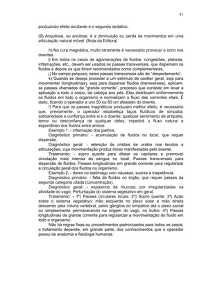 41
produzindo efeito excitante e o segundo sedativo.
(9) Anquilose, ou ancilose, é a diminuição ou perda de movimentos em uma
articulação natural móvel. (Nota da Editora)
h) Na cura magnética, muito raramente é necessário provocar o sono nos
doentes.
i) Em todos os casos de aglomerações de fluidos: congestões, pletoras,
inflamações, etc., devem ser usados os passes transversais, que dispersam os
fluidos e depois os que foram recomendados como complementares.
j) No campo psíquico, estes passes transversais são de “despertamento”.
k) Quando se deseja proceder a um estímulo de caráter geral, seja para
movimentar (longitudinais), seja para dispersar fluidos (transversais), aplicam-
se passes chamados de “grande corrente”, processo que consiste em levar a
aplicação a todo o corpo, da cabeça aos pés. Eles distribuem uniformemente
os fluidos em todo o organismo e normalizam o fluxo das correntes vitais. É
dado, ficando o operador a uns 50 ou 60 cm afastado do doente.
l) Para que os passes magnéticos produzam melhor efeito, é necessário
que, previamente, o operador estabeleça laços fluídicos de simpatia,
solidariedade e confiança entre si e o doente; qualquer sentimento de antipatia,
temor ou desconfiança de qualquer deles, impedirá o fluxo natural e
espontâneo dos fluidos entre ambos.
Exemplo 1: - inflamação dos joelhos.
Diagnóstico primário: - acumulação de fluidos no local, que requer
dispersão.
Diagnóstico geral: - retenção de cristais de uratos nos tecidos e
articulações, cuja movimentação produz dores manifestadas pelo doente.
Tratamento: - sopro quente para dilatar os capilares e promover
circulação mais intensa do sangue no local. Passes transversais para
dispersão de fluidos. Passes longitudinais em grande corrente para regularizar
a circulação geral dos fluidos no organismo.
Exemplo 2: - dores no estômago com náuseas, suores e inapetência.
Diagnóstico primário: - falta de fluidos no órgão, que requer passes da
segunda categoria citada (concentração).
Diagnóstico geral: - espasmos da mucosa, por irregularidades na
atividade do vago. Perturbação do sistema vegetativo em geral.
Tratamento: - 1º) Passes circulares locais; 2º) Sopro quente; 3º) Ação
sobre o sistema vegetativo: mão esquerda no plexo solar e mão direita
descendo pela coluna vertebral, pelos gânglios do simpático até o plexo sacral
ou simplesmente permanecendo na origem do vago, no bulbo; 4º) Passes
longitudinais de grande corrente para regularizar a movimentação do fluido em
todo o organismo.
Não há regras fixas ou procedimentos padronizados para todos os casos;
o tratamento depende, em grande parte, dos conhecimentos que o operador
possui de anatomia e fisiologia humanas.
 