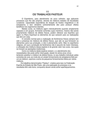 42
11111111
OS TRABALHOS PASTOS TRABALHOS PASTOS TRABALHOS PASTOS TRABALHOS PASTEUREUREUREUR
O Espiritismo, para atendimento do povo sofredor, age aplicando
processos que lhe são próprios, através de médiuns dotados de faculdades
curadoras: capacidade espontânea de doação de fluidos magnéticos e de
ectoplasma, e teor vibratório suficientemente alto para produzir efeitos
benéficos nos organismos doentes.
Nestas curas, os médiuns agem individualmente (quando amplamente
capazes) e em grupos, formando correntes cujos membros, mesmo não sendo
propriamente médiuns de efeitos físicos, podem oferecer aos Espíritos que
agem no Plano Espiritual os elementos de que carecem para as realizações
que têm em vista.
O conceito normal para a realização de fenômenos físicos sempre tem
sido a presença de médiuns de efeitos físicos, que são os que fornecem os
elementos para sua produção, e isto é plenamente certo. Mas no espiritismo
religioso, em que a produção de fenômenos não é assunto de maior interesse,
a utilização dos médiuns dessa espécie é de grande valor nas curas, nas quais
se incluem as operações mediúnicas.
Como os médiuns desta espécie rareiam, e o atendimento dos
necessitados não pode sofrer interrupção, desde há vários anos vimos
tentando substituir o médium de efeitos físicos, no seu trabalho individual, pelas
correntes de cura; ao invés de um amplo fornecimento de ectoplasma feito por
um só médium, opomos a soma de pequenos fornecimentos feitos por vários
médiuns.
Os trabalhos denominados “Pasteur”, criados para isso na Federação
Espírita do Estado de São Paulo, são uma aplicação do processo e os
resultados têm sido bons, conquanto devam ainda sofrer aperfeiçoamentos.
 