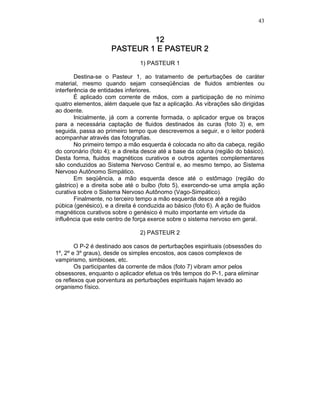 43
12121212
PASTEUR 1 E PASTEUR 2PASTEUR 1 E PASTEUR 2PASTEUR 1 E PASTEUR 2PASTEUR 1 E PASTEUR 2
1) PASTEUR 1
Destina-se o Pasteur 1, ao tratamento de perturbações de caráter
material, mesmo quando sejam conseqüências de fluidos ambientes ou
interferência de entidades inferiores.
É aplicado com corrente de mãos, com a participação de no mínimo
quatro elementos, além daquele que faz a aplicação. As vibrações são dirigidas
ao doente.
Inicialmente, já com a corrente formada, o aplicador ergue os braços
para a necessária captação de fluidos destinados às curas (foto 3) e, em
seguida, passa ao primeiro tempo que descrevemos a seguir, e o leitor poderá
acompanhar através das fotografias.
No primeiro tempo a mão esquerda é colocada no alto da cabeça, região
do coronário (foto 4); e a direita desce até a base da coluna (região do básico).
Desta forma, fluidos magnéticos curativos e outros agentes complementares
são conduzidos ao Sistema Nervoso Central e, ao mesmo tempo, ao Sistema
Nervoso Autônomo Simpático.
Em seqüência, a mão esquerda desce até o estômago (região do
gástrico) e a direita sobe até o bulbo (foto 5), exercendo-se uma ampla ação
curativa sobre o Sistema Nervoso Autônomo (Vago-Simpático).
Finalmente, no terceiro tempo a mão esquerda desce até a região
púbica (genésico), e a direita é conduzida ao básico (foto 6). A ação de fluidos
magnéticos curativos sobre o genésico é muito importante em virtude da
influência que este centro de força exerce sobre o sistema nervoso em geral.
2) PASTEUR 2
O P-2 é destinado aos casos de perturbações espirituais (obsessões do
1º, 2º e 3º graus), desde os simples encostos, aos casos complexos de
vampirismo, simbioses, etc.
Os participantes da corrente de mãos (foto 7) vibram amor pelos
obsessores, enquanto o aplicador efetua os três tempos do P-1, para eliminar
os reflexos que porventura as perturbações espirituais hajam levado ao
organismo físico.
 