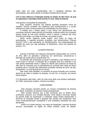 45
estão cada vez mais assoberbadas com o problema doloroso das
perturbações, que variam desde os simples encostos até as formas
(10) O autor refere(10) O autor refere(10) O autor refere(10) O autor refere----se à Federação Espírita do Estado de São Paulo, da qualse à Federação Espírita do Estado de São Paulo, da qualse à Federação Espírita do Estado de São Paulo, da qualse à Federação Espírita do Estado de São Paulo, da qual
foi organizador e Secretário Geral durante 27 anos. (Nota da Editora)foi organizador e Secretário Geral durante 27 anos. (Nota da Editora)foi organizador e Secretário Geral durante 27 anos. (Nota da Editora)foi organizador e Secretário Geral durante 27 anos. (Nota da Editora)
mais graves e avançadas de obsessões.
Urge, portanto, introduzir nas práticas espíritas processos novos de
trabalho, visando combater tais malefícios pelo esclarecimento e o auxílio
espiritual ao maior número possível de necessitados nos dois planos.
À medida que o tempo passa e que vamos nos aproximando dos
momentos decisivos deste período de transição, aumenta sobre nós a pressão
dessas forças do mal como também, como é natural, o esforço dos bons
Espíritos que tentam, por todas as formas, nos prestar auxílio.
Assim sendo, julgamos poder sugerir, para todos os casos de
perturbações, o seguinte processo avançado, que denominamos “Choque
Anímico” (CH) e que representa um desdobramento, uma especialização do
trabalho de curas, por cuja aceitação, no Espiritismo, vimos nos batendo há
tempos. (11)
2) PARTE PRATICA
O grupo é formado com pessoas previamente selecionadas (um mínimo
de três, além do aplicador); sentam-se em semicírculo, colocando-se o
aplicador de costas para a corrente (foto 10).
Os doentes são conduzidos ao grupo e mantidos a uma distância de um
metro (mais ou menos). O aplicador faz a captação (foto 8) e estende a sua
mão direita espalmada sobre a cabeça do doente para polarizar as forças do
Alto (foto 9), enquanto que os participantes da corrente (sem dada de mãos)
projetam para o coração dos obsessores emissões intensas de amor, de paz,
de equilíbrio, no curto período de um minuto.
Nos casos mais rebeldes, os membros do grupo formarão uma corrente,
dando-se as mãos e trazidos os doentes, um por um, à corrente, da mesma
forma anterior.
(11) Revisando este texto, mais de vinte anos após sua primeira publicação,
em 1950, nada temos a alterar, inclusive na prática.
3) MECANISMO
Este processo permitirá assistir um número considerável de doentes
sem deixar, entretanto, de atender a todos pessoalmente.
Para rematar diremos que é fato conhecido que os fluidos finos,
purificados, possuem uma vibração elevada, muito rápida e luminosa, dotada
de grande poder de penetração e irradiação; esses fluidos desarticulam e
eliminam as vibrações baixas e pesadas das mentes dos obsessores, bem
como momentaneamente, procederão a uma verdadeira saturação dos seus
perispíritos.
André Luiz mostra sempre, nos casos de obsessões, manchas fluídicas
escuras, acumuladas na região do córtex cerebral, ponto de eleição,
 