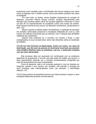 46
juntamente como cerebelo, para o bombardeio das forças malignas que visam
cortar as ligações com o cérebro carnal, como comumente acontece nos casos
de epilepsia.
Por outro lado, os fluidos, sendo dirigidos diretamente ao coração do
obsessor, provocam intenso choque anímico, emoção desconhecida para
Espíritos que somente sabem vibrar em escalas negativas e inferiores; é como
um jato de luz repentinamente se projetando sobre uma massa de sombra.
Esse choque emocional aos poucos vai alterando sentimentos, pensamentos e
atos. (12)
Mesmo quando os efeitos sejam momentâneos, a repetição do processo
em sessões continuadas produzirá os resultados desejados de cura ou, pelo
menos, de melhoria acentuada para os doentes, com a redução das atividades
maléficas dos obsessores.
Quanto mais poderosa for a corrente, em número e força, e mais
evangelizados os seus componentes, tanto mais eficientes serão os resultados
do trabalho.
(12)(12)(12)(12) No livroNo livroNo livroNo livro Nos Domínios da Mediunidade,Nos Domínios da Mediunidade,Nos Domínios da Mediunidade,Nos Domínios da Mediunidade, André Luiz mostra, nos casos deAndré Luiz mostra, nos casos deAndré Luiz mostra, nos casos deAndré Luiz mostra, nos casos de
doutrinação, que não eram as palavras do doutrinador encarnado que exerciamdoutrinação, que não eram as palavras do doutrinador encarnado que exerciamdoutrinação, que não eram as palavras do doutrinador encarnado que exerciamdoutrinação, que não eram as palavras do doutrinador encarnado que exerciam
mais benéfica influência sobre os sofredores, mas sim, o sentimento irradiantemais benéfica influência sobre os sofredores, mas sim, o sentimento irradiantemais benéfica influência sobre os sofredores, mas sim, o sentimento irradiantemais benéfica influência sobre os sofredores, mas sim, o sentimento irradiante
com que eram estruturadas.com que eram estruturadas.com que eram estruturadas.com que eram estruturadas.
Este processo deve ser executado em combinação com os protetores
espirituais do grupamento e convém que seja posto em prática aos poucos, a
titulo experimental, devendo ser a corrente constantemente revigorada por
meio de revezamento dos seus componentes.
Como já dissemos, este é um processo aplicado à cura de doentes em
presença, quando o seu número, por avultado, não permitia o emprego de
outro processo mais individualizante como, por exemplo, a doutrinação
clássica. (13)
(13) O longo período de experiência provou que este processo é seguro e seus
resultados altamente positivos nos dois planos.
 