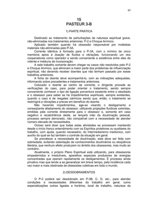 49
15151515
PASTEUR 3PASTEUR 3PASTEUR 3PASTEUR 3----BBBB
1) PARTE PRÁTICA
Destinado ao tratamento de perturbações de natureza espiritual grave,
não-eliminadas nos tratamentos anteriores: P-2 e Choque Anímico.
Aplicado também quando há obsessão responsável por moléstias
materiais não-eliminadas pelo P-3A.
Corrente idêntica à formada para o P-3A, com o mínimo de cinco
membros aptos à doação de fluidos e vibrações, funcionando um dos
cooperadores como operador e sendo conveniente a existência entre eles de
vidente e médiuns de incorporação.
A este trabalho somente devem chegar os casos não resolvidos pelo P-2
e Choque Anímico, que eliminam a maior parte dos problemas de influenciação
espiritual, não devendo receber doentes que não tenham passado por esses
trabalhos anteriores.
A ficha do doente deve acompanhá-lo, com as indicações adequadas,
informando sobre precedentes e tratamentos anteriores.
Colocado o doente ao centro da corrente, o dirigente procede as
verificações do caso, para poder orientar o tratamento, sendo sempre
conveniente conhecer o tipo de ligação porventura existente entre o obsidiado
e o obsessor para saber se há impedimentos espirituais, sempre existentes,
quando o caso é de resgates cármicos sendo que, então, o tratamento se
restringirá a vibrações e preces em beneficio do doente.
Não havendo impedimentos, age-se visando o desligamento e
conseqüente afastamento do obsessor, utilizando projeções fluídicas coloridas,
emitidas pela corrente diretamente para o obsessor e, somente em caso
negativo e recalcitrância deste, se lançará mão da doutrinação pessoal,
processo sempre demorado, não compatível com a necessidade de atender
número elevado de necessitados.
Ocioso será dizer que todas estas atividades se processam mantendo
desde o início franco entendimento com os Espíritos protetores ou auxiliares do
trabalho, com ajuda, quando necessário, do intermediarismo mediúnico, com
auxílio do qual se faz também o controle da situação em geral.
Se prevalecer a necessidade de doutrinação, esta deve ser feita com
sobriedade, evitando ostentação de conhecimentos doutrinários ou eloqüência
literária, que nenhum efeito produzem no âmbito dos obsessores, mas muito ao
contrário.
Atualmente, o próprio Plano Espiritual está utilizando, para obsessores
empedernidos e irredutíveis, aparelhos especiais produtores de energias
concentradas que operam rapidamente os desligamentos. É processo ainda
privativo mas que tende a se generalizar em breve tempo, pela incidência cada
vez maior e mais obstinada de obsessões coletivas em todo o mundo.
2) DESDOBRAMENTOS
O P-3 poderá ser desdobrado em P-3B, C, D, etc., para atender
condições e necessidades diferentes do trabalho em geral, como
especializações outras ligadas a horários, local de trabalho, natureza da
 