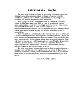 5
PREFÁCIO PARA 2ª EDIÇÃOPREFÁCIO PARA 2ª EDIÇÃOPREFÁCIO PARA 2ª EDIÇÃOPREFÁCIO PARA 2ª EDIÇÃO
No panorama restrito e confinado do movimento espírita em nosso país
até as primeiras décadas deste século, avultou o esforço individual de
denodados lutadores que difundiam a Doutrina com as desvantagens que
advinham das reservas e das hostilidades ambientes.
Mas a organização, em bases avançadas, da Federação Espírita do
Estado de São Paulo, a partir de 1940, foi inicio de uma intensa e ampla
reação, destinada a nortear o movimento por caminhos novos e mais amplos,
dos recintos fechados para as áreas públicas, impondo-se
desassombradamente aos meios culturais e religiosos do país pelo seu devido
valor e pelo prestígio que lhe advinha das próprias finalidades sociais e
humanitárias.
Este livro pode ser considerado um dos marcos desse período renovador
e teve o mérito de promover a reabilitação dos passes magnéticos e espirituais,
como elementos auxiliares valiosos que são da assistência espiritual devida ao
povo; como, também, de disciplinar e unificar as práticas doutrinárias na Casa,
sobretudo os passes, que o arbítrio desordenado e as infiltrações de correntes
estranhas levavam muitas vezes ao ridículo, ao descrédito, atentando
negativamente contra a seriedade e a eficiência científica deste precioso
elemento auxiliar de reequilíbrio material e psíquico.
De outra parte, este é um setor de grande rendimento, que muito ajuda a
focalizar a importância das curas espirituais, no seu caráter de Consolador
prometido pelo Divino Mestre, para alívio do sofrimento individual, inevitável e
generalizado, do homem encarnado neste mundo inferior de expiações e de
provas.
São Paulo, 1976 Á Editora
 