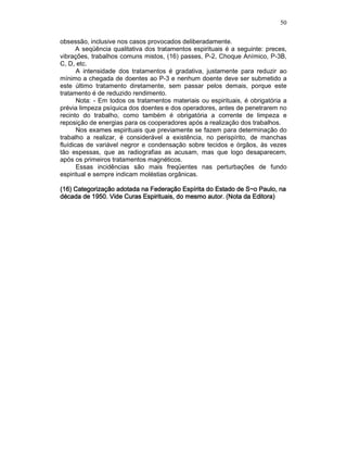 50
obsessão, inclusive nos casos provocados deliberadamente.
A seqüência qualitativa dos tratamentos espirituais é a seguinte: preces,
vibrações, trabalhos comuns mistos, (16) passes, P-2, Choque Anímico, P-3B,
C, D, etc.
A intensidade dos tratamentos é gradativa, justamente para reduzir ao
mínimo a chegada de doentes ao P-3 e nenhum doente deve ser submetido a
este último tratamento diretamente, sem passar pelos demais, porque este
tratamento é de reduzido rendimento.
Nota: - Em todos os tratamentos materiais ou espirituais, é obrigatória a
prévia limpeza psíquica dos doentes e dos operadores, antes de penetrarem no
recinto do trabalho, como também é obrigatória a corrente de limpeza e
reposição de energias para os cooperadores após a realização dos trabalhos.
Nos exames espirituais que previamente se fazem para determinação do
trabalho a realizar, é considerável a existência, no perispírito, de manchas
fluídicas de variável negror e condensação sobre tecidos e órgãos, às vezes
tão espessas, que as radiografias as acusam, mas que logo desaparecem,
após os primeiros tratamentos magnéticos.
Essas incidências são mais freqüentes nas perturbações de fundo
espiritual e sempre indicam moléstias orgânicas.
(16) Categorização adotada na Federação Espírita do Es(16) Categorização adotada na Federação Espírita do Es(16) Categorização adotada na Federação Espírita do Es(16) Categorização adotada na Federação Espírita do Estado de S~o Paulo, natado de S~o Paulo, natado de S~o Paulo, natado de S~o Paulo, na
década de 1950. Videdécada de 1950. Videdécada de 1950. Videdécada de 1950. Vide Curas Espirituais,Curas Espirituais,Curas Espirituais,Curas Espirituais, do mesmo autor. (Nota da Editora)do mesmo autor. (Nota da Editora)do mesmo autor. (Nota da Editora)do mesmo autor. (Nota da Editora)
 