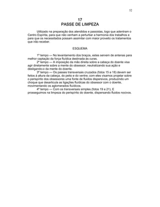52
17171717
PASSE DE LIMPEZAPASSE DE LIMPEZAPASSE DE LIMPEZAPASSE DE LIMPEZA
Utilizado na preparação dos atendidos e passistas, logo que adentram o
Centro Espírita, para que não venham a perturbar a harmonia dos trabalhos e
para que os necessitados possam assimilar com maior proveito os tratamentos
que irão receber.
ESQUEMA
1º tempo — No levantamento dos braços, estes servem de antenas para
melhor captação da força fluídica destinada às curas.
2º tempo — A imposição da mão direita sobre a cabeça do doente visa
agir diretamente sobre a mente do obsessor, neutralizando sua ação e
desligando-o da mente do doente.
3º tempo — Os passes transversais cruzados (fotos 15 a 18) devem ser
feitos à altura da cabeça, do peito e do ventre; com eles visamos projetar sobre
o perispírito dos obsessores uma fonte de fluidos dispersivos, produzindo um
choque que desarticula as ligações fluídicas do obsessor com o doente,
movimentando os aglomerados fluídicos.
4º tempo — Com os transversais simples (fotos 19 a 21), E
prosseguimos na limpeza do perispírito do doente, dispersando fluidos nocivos.
 