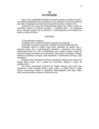 53
18181818
AUTOPASSEAUTOPASSEAUTOPASSEAUTOPASSE
Esta é uma modalidade bastante útil porque permite ao próprio doente e
aos médiuns trabalharem em sua própria cura e utilizarem os recursos imensos
que estão à disposição de todos pela misericórdia de Deus, Criador e Pai.
Justamente por causa das contaminações diretas que sofrem a todos os
momentos, devem os médiuns se utilizar — sobretudo eles — do Autopasse
para a limpeza psíquica de si mesmos e o recarregamento de energias dos
plexos e centros de força.
ESQUEMA
1) Concentração e abertura.
2) Ligação com o protetor individual; aguardar sua presença.
3) Levantar os braços e aguardar a descida da força fluídica (foto 39).
4) Projetar sobre si mesmo essa força, operando de acordo com o
esquema geral, isto é, primeiramente limpando o perispírito com passes
transversais (fotos 40 a 42) e longitudinais com contato, usando ambas as
mãos para limpar os fluidos ruins porventura. absorvidos. De espaço a espaço
levantar novamente os braços, para intensificar o recebimento da força, caso
necessário.
Quando houver saturação de forças e perceber o médium que cessou sua
fluição pelos braços, dar o passe por encerrado, fazendo a prece de
agradecimento.
Se houver perturbação funcional de órgãos internos, agir sobre eles
colocando a mão esquerda sobre o plexo solar e a direita sobre o órgão
doente, promovendo, assim, o dispositivo eletromagnético das duas mãos,
entre cujos dois pólos circulará a corrente de cura.
 