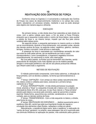 54
19191919
REATIVAÇÃO DOS CENTROS DE FREATIVAÇÃO DOS CENTROS DE FREATIVAÇÃO DOS CENTROS DE FREATIVAÇÃO DOS CENTROS DE FORÇAORÇAORÇAORÇA
Conforme vimos no Capítulo 2, é conveniente a reativação dos Centros
de Forças nos casos de desenvolvimento mediúnico e no campo das curas.
Assim, estudamos um processo simples, mediante o qual se pode alcançar
este objetivo de maneira segura e eficiente.
EXECUÇÃO
No primeiro tempo, a mão direita deve ficar estendida ao lado direito do
corpo, com a palma voltada para baixo, a fim de atrair a Força Primária,
enquanto que a esquerda é posta sobre o centro de força básico, para auxiliar
a subida da força e, ao mesmo tempo, impedir que ela flua pela coluna
vertebral além desse ponto.
No segundo tempo, a esquerda permanece no mesmo ponto e a direita
vai se movimentando, levando a força lentamente, com paradas curtas, através
dos demais centros de força, na seguinte ordem: esplênico, gástrico, cardíaco,
laríngeo, frontal e coronário, onde termina a reativação.
A presença da força é assinalada por momentânea sensação de calor
que sobe do chão pelas pernas, daí se espalhando por todo o corpo.
correspondente e, como conseqüência, o organismo vegetativo funciona
automaticamente, do nascimento à morte, sem interrupção.
Na cura pelos passes, os fluidos que se transmitem aos doentes, sendo
possuidores de vibrações muito mais rápidas que os da matéria pesada,
atingem a enervação periférica e daí vão ter aos plexos produzindo reflexos
que influem sobre todo o organismo.
METODO DE REATIVAÇÃO
O método padronizado compreende, como todos sabemos, a utilização da
força primária, com os devidos cuidados, na forma que demonstraremos a
seguir.
1º tempo: CAPTAÇÃO - Com ambas as mãos caídas naturalmente (foto
43), dedos unidos e voltados para baixo, executa-se o primeiro tempo,
captando-se a “força”.
2º tempo: INTERCEPTAÇÃO - A mão direita permanece na posição
inicial, atraindo a “força” e a esquerda é levada até o básico com o objetivo de
interceptá-la (fotos 44 e 45), pois que, no seu fluxo natural, a “força primária”
penetra pelo básico e se esvai pelo coronário, após ter percorrido a medula
espinhal. Desta forma, assumimos seu controle, canalizando-a, à nossa
vontade, para os demais centros de força.
3º tempo: TRANSFERENCIA - Com a mão esquerda no básico, a direita,
pela frente do corpo...
4º tempo: REATIVAÇÃO DO ESPLÊNICO - ... desliza suavemente para o
esplênico (foto 46), centro que pela sua importante função de regular a
circulação dos elementos vitais (fluidos, radiações e ondas em geral).
Naturalmente, a seqüência lógica seria, após o esplênico, a reativação do
“centro de força” genésico; no entanto, essa passagem não só é suprimida pela
sua diminuta influência na aplicação de passes, mas sobretudo pelos graves e
 
