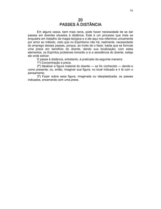 56
20202020
PASSES À DISTÂNCIAPASSES À DISTÂNCIAPASSES À DISTÂNCIAPASSES À DISTÂNCIA
Em alguns casos, bem mais raros, pode haver necessidade de se dar
passes em doentes situados à distância. Este é um processo que mais se
enquadra em trabalho de magia teúrgica e a ele aqui nos referimos unicamente
por amor ao método, visto que no Espiritismo não há, realmente, necessidade
do emprego desses passes, porque, ao invés de o fazer, basta que se formule
uma prece em beneficio do doente, dando sua localização; com estes
elementos, os Espíritos protetores tomarão a si a assistência do doente, esteja
ele onde estiver.
O passe à distância, entretanto, é praticado da seguinte maneira:
1º) Concentração e prece.
2º) Idealizar a figura material do doente — se for conhecido — dando-o
como presente; ou, então, imaginar sua figura, no local indicado e ir lá com o
pensamento.
3º) Fazer sobre essa figura, imaginada ou ideoplastizada, os passes
indicados, encerrando com uma prece.
 