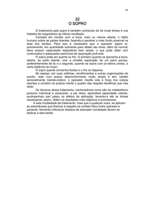 58
22222222
O SOPROO SOPROO SOPROO SOPRO
O tratamento pelo sopro é também conhecido de há muito tempo e nos
tratados de magnetismo se intitula insuflação.
Consiste em insuflar com a boca, mais ou menos aberta, o hálito
humano sobre as partes doentes, fazendo-o penetrar o mais fundo possível na
área dos tecidos. Para isso é necessário que o operador aspire ar,
previamente, em quantidade suficiente para dilatar seu tórax, além do normal;
deve possuir capacidade respiratória bem ampla, o que pode obter com
continuados e adequados exercícios de respiração profunda.
O sopro pode ser quente ou frio. O primeiro quando se aproxima a boca,
aberta, da parte doente, com a simples separação de um pano poroso,
preferentemente de lã; e o segundo, quando se sopra com os lábios unidos, a
certa distância do corpo.
O sopro quente concentra fluidos e o frio os dispersa.
No espaço, em suas colônias, recolhimentos e outras organizações de
auxílio, esta cura possui desenvolvimento muito amplo e tem caráter
sensivelmente mental-criativo: o operador insufla vida e força nos corpos
doentes e constrói na própria mente o quadro das reações benéficas que visa
obter.
Os técnicos desse tratamento, conhecedores como são do metabolismo
psíquico individual e possuindo, a par disso, apreciável capacidade vidente,
acompanham pari passu os efeitos da aplicação, levando-a até os limites
necessários; assim, obtém os resultados mais objetivos e promissores.
A esta modalidade de tratamento, mais que a qualquer outra, se aplicam
as advertências que fizemos a respeito do contato físico entre operador e
paciente. Somente individuos dotados de exemplar moralidade devem se
dedicar a esta tarefa.
 